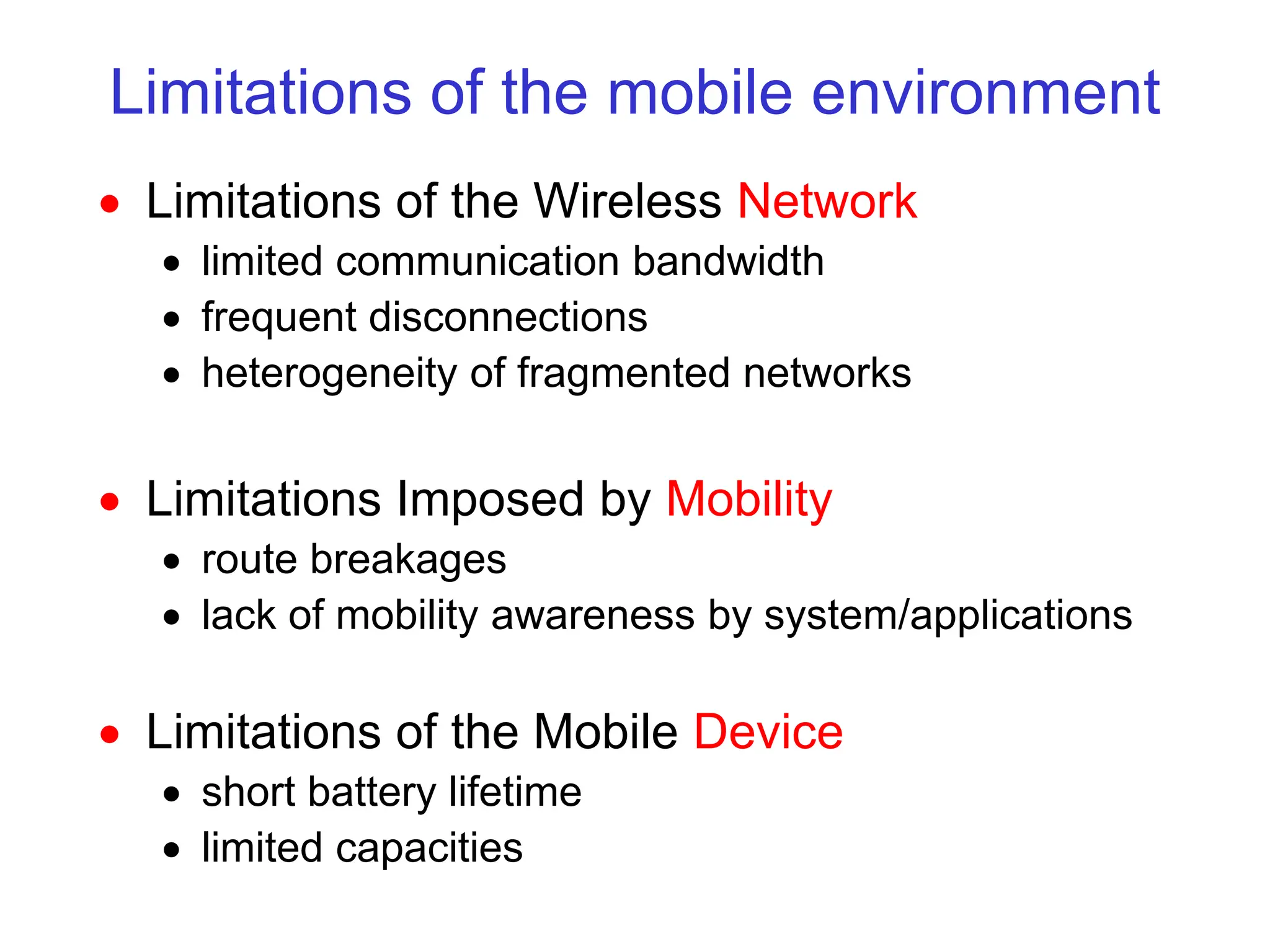 Limitations of the mobile environment
 Limitations of the Wireless Network
 limited communication bandwidth
 frequent disconnections
 heterogeneity of fragmented networks
 Limitations Imposed by Mobility
 route breakages
 lack of mobility awareness by system/applications
 Limitations of the Mobile Device
 short battery lifetime
 limited capacities
 