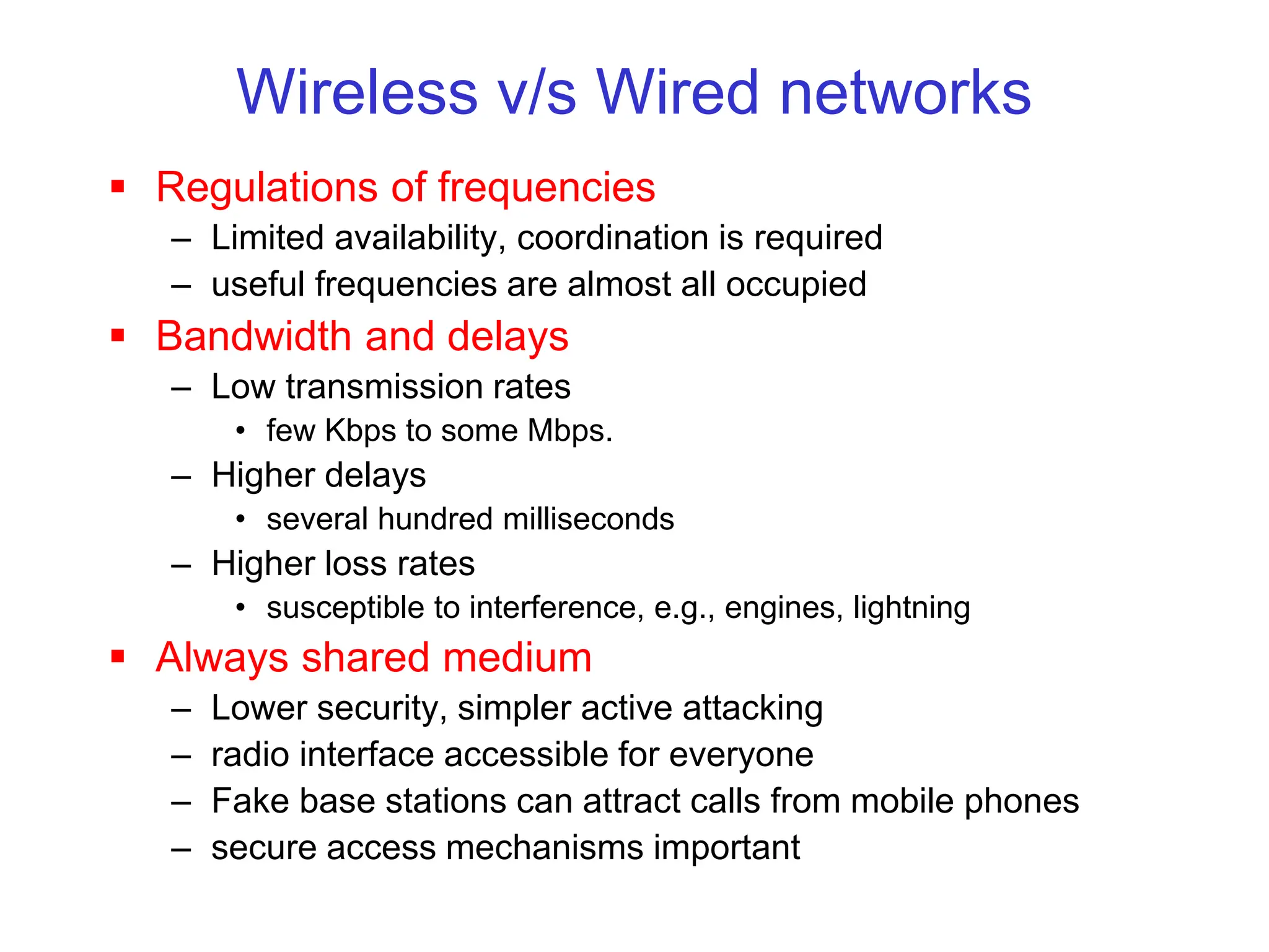 Wireless v/s Wired networks
 Regulations of frequencies
– Limited availability, coordination is required
– useful frequencies are almost all occupied
 Bandwidth and delays
– Low transmission rates
• few Kbps to some Mbps.
– Higher delays
• several hundred milliseconds
– Higher loss rates
• susceptible to interference, e.g., engines, lightning
 Always shared medium
– Lower security, simpler active attacking
– radio interface accessible for everyone
– Fake base stations can attract calls from mobile phones
– secure access mechanisms important
 