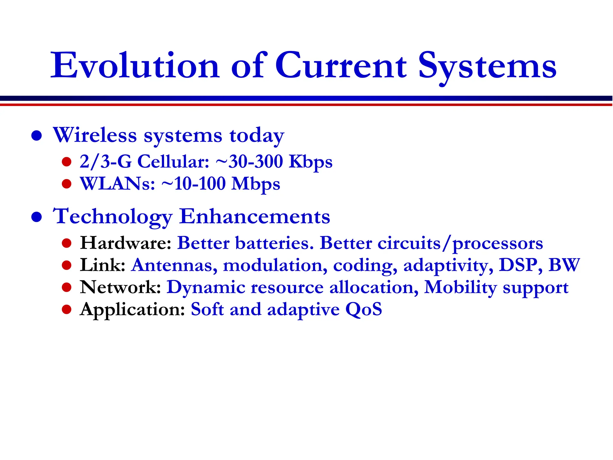Evolution of Current Systems
 Wireless systems today
 2/3-G Cellular: ~30-300 Kbps
 WLANs: ~10-100 Mbps
 Technology Enhancements
 Hardware: Better batteries. Better circuits/processors
 Link: Antennas, modulation, coding, adaptivity, DSP, BW
 Network: Dynamic resource allocation, Mobility support
 Application: Soft and adaptive QoS
 