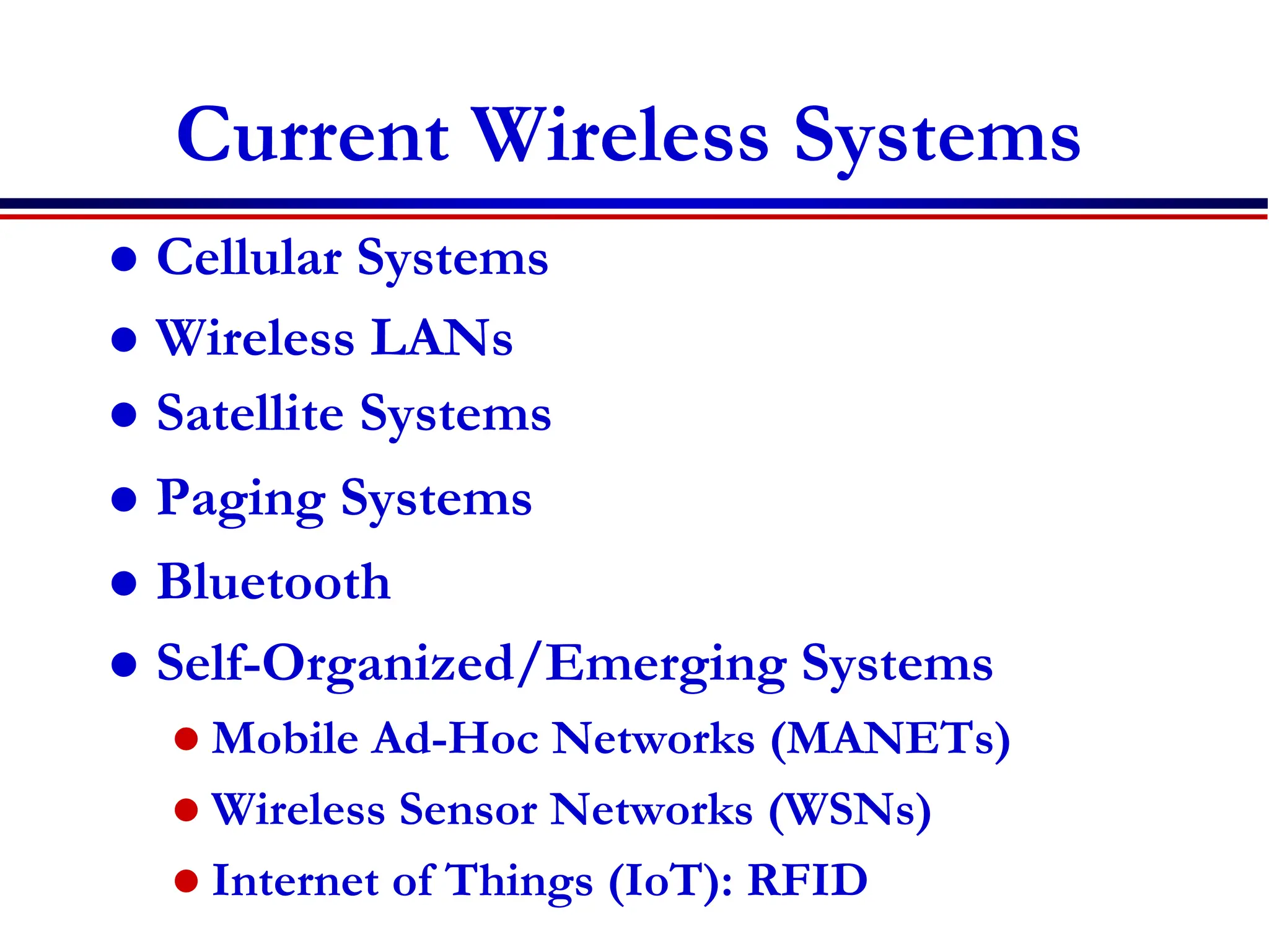 Current Wireless Systems
 Cellular Systems
 Wireless LANs
 Satellite Systems
 Paging Systems
 Bluetooth
 Self-Organized/Emerging Systems
 Mobile Ad-Hoc Networks (MANETs)
 Wireless Sensor Networks (WSNs)
 Internet of Things (IoT): RFID
 