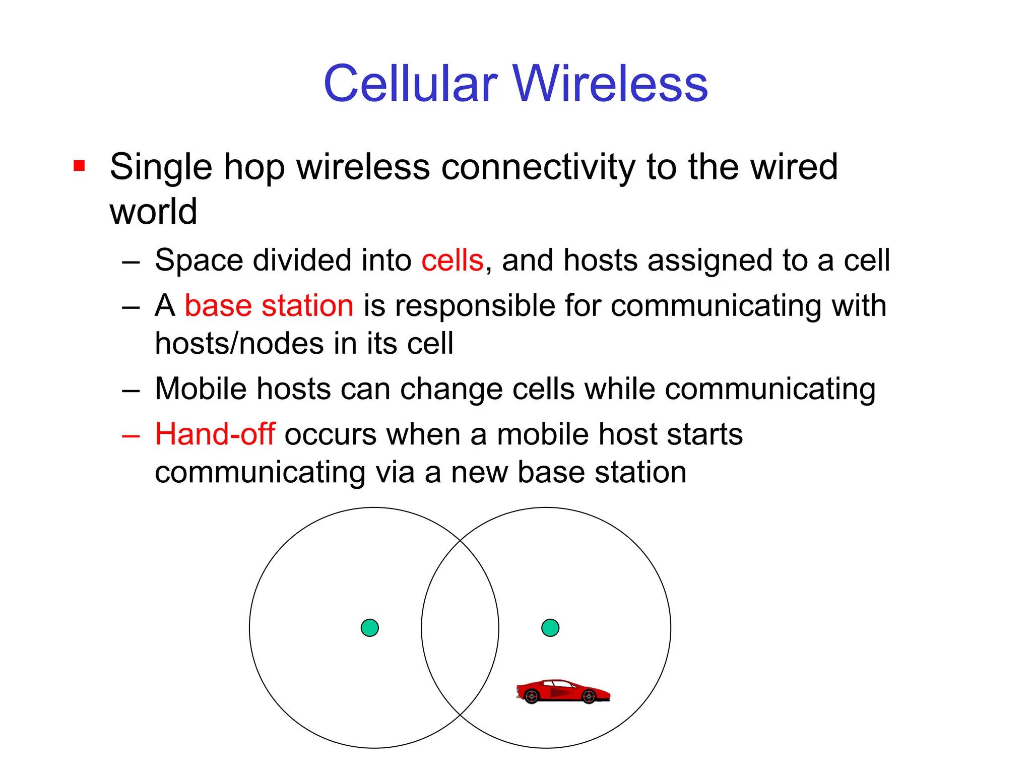 Cellular Wireless
 Single hop wireless connectivity to the wired
world
– Space divided into cells, and hosts assigned to a cell
– A base station is responsible for communicating with
hosts/nodes in its cell
– Mobile hosts can change cells while communicating
– Hand-off occurs when a mobile host starts
communicating via a new base station
 