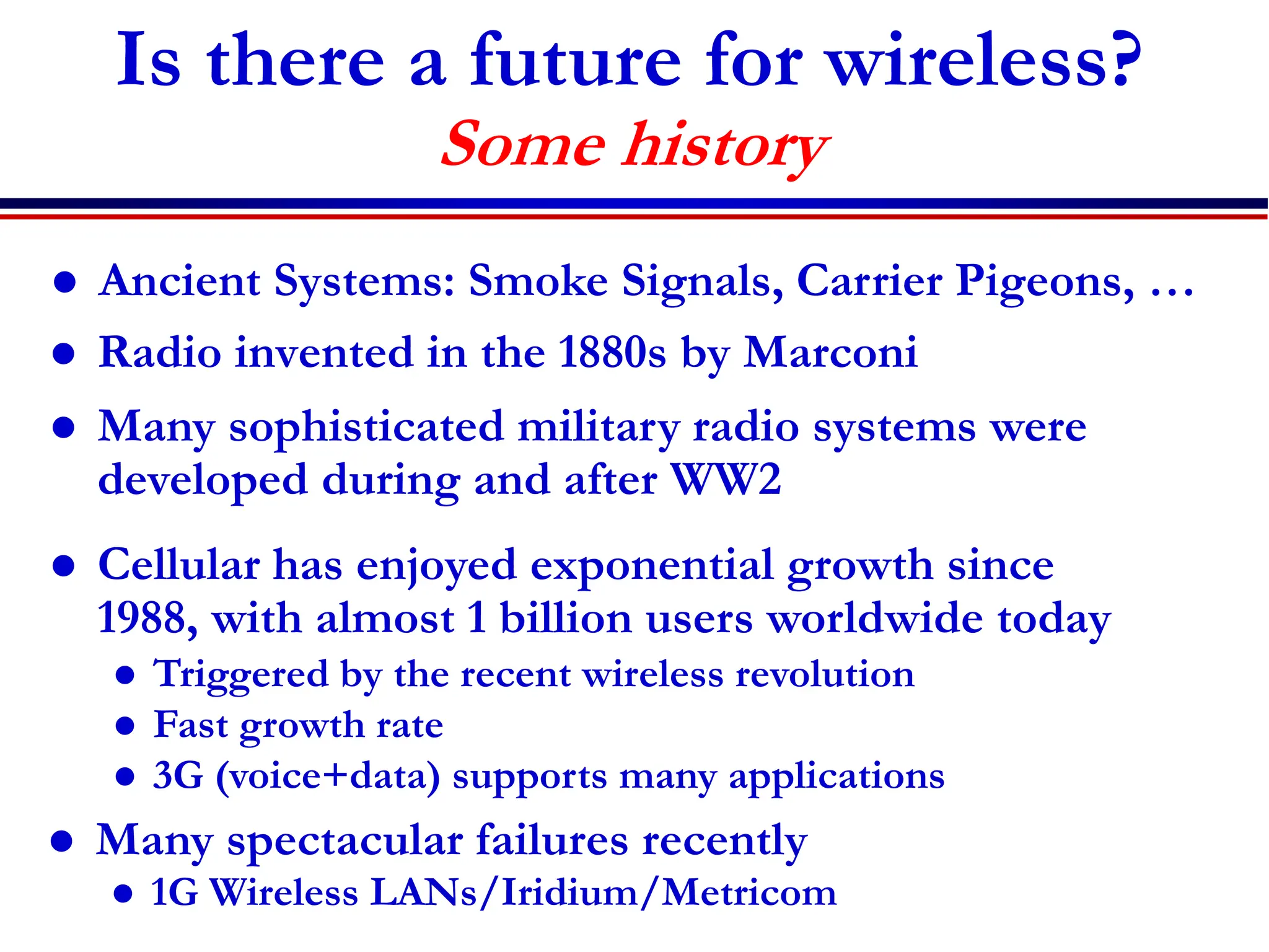 Is there a future for wireless?
Some history
 Radio invented in the 1880s by Marconi
 Many sophisticated military radio systems were
developed during and after WW2
 Cellular has enjoyed exponential growth since
1988, with almost 1 billion users worldwide today
 Triggered by the recent wireless revolution
 Fast growth rate
 3G (voice+data) supports many applications
 Many spectacular failures recently
 1G Wireless LANs/Iridium/Metricom
 Ancient Systems: Smoke Signals, Carrier Pigeons, …
 