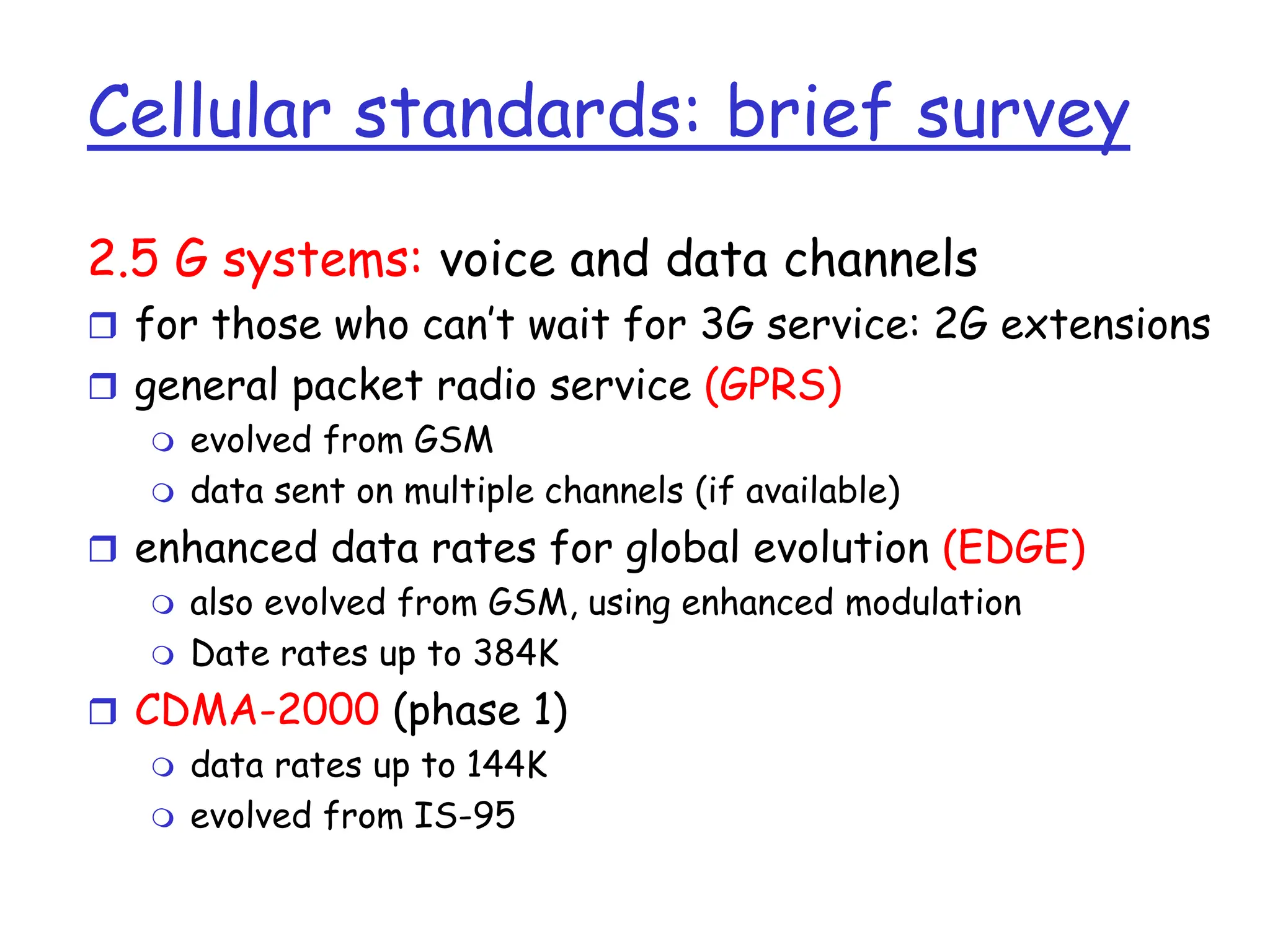 Cellular standards: brief survey
2.5 G systems: voice and data channels
 for those who can’t wait for 3G service: 2G extensions
 general packet radio service (GPRS)
 evolved from GSM
 data sent on multiple channels (if available)
 enhanced data rates for global evolution (EDGE)
 also evolved from GSM, using enhanced modulation
 Date rates up to 384K
 CDMA-2000 (phase 1)
 data rates up to 144K
 evolved from IS-95
 