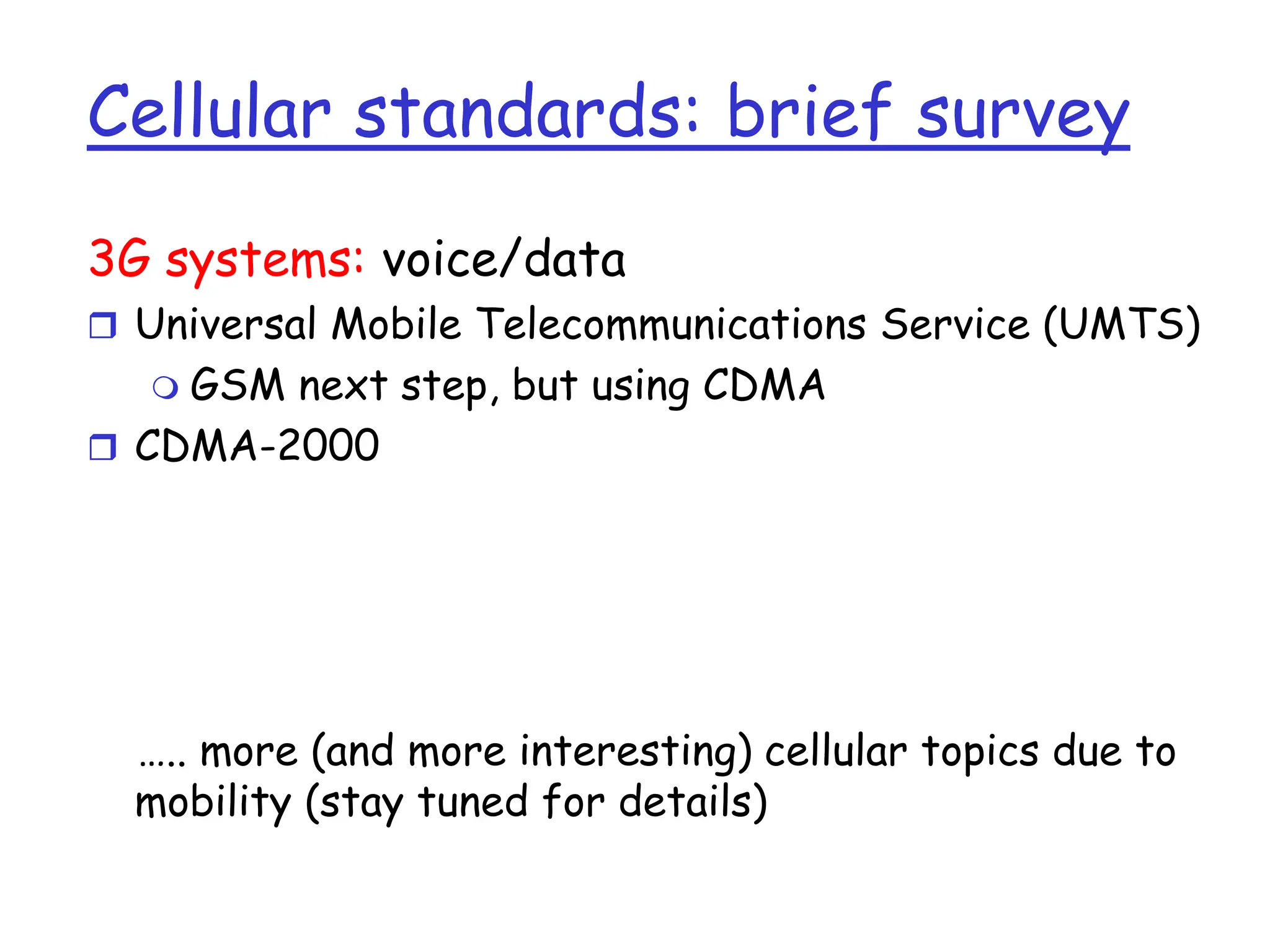 Cellular standards: brief survey
3G systems: voice/data
 Universal Mobile Telecommunications Service (UMTS)
 GSM next step, but using CDMA
 CDMA-2000
….. more (and more interesting) cellular topics due to
mobility (stay tuned for details)
 
