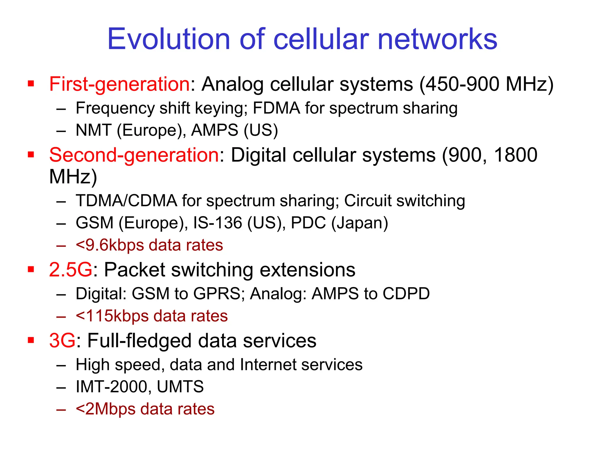 Evolution of cellular networks
 First-generation: Analog cellular systems (450-900 MHz)
– Frequency shift keying; FDMA for spectrum sharing
– NMT (Europe), AMPS (US)
 Second-generation: Digital cellular systems (900, 1800
MHz)
– TDMA/CDMA for spectrum sharing; Circuit switching
– GSM (Europe), IS-136 (US), PDC (Japan)
– <9.6kbps data rates
 2.5G: Packet switching extensions
– Digital: GSM to GPRS; Analog: AMPS to CDPD
– <115kbps data rates
 3G: Full-fledged data services
– High speed, data and Internet services
– IMT-2000, UMTS
– <2Mbps data rates
 
