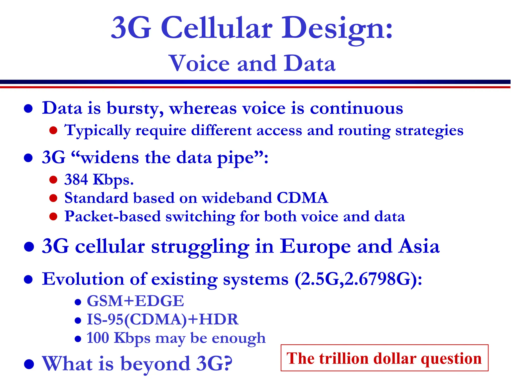 3G Cellular Design:
Voice and Data
 Data is bursty, whereas voice is continuous
 Typically require different access and routing strategies
 3G “widens the data pipe”:
 384 Kbps.
 Standard based on wideband CDMA
 Packet-based switching for both voice and data
 3G cellular struggling in Europe and Asia
 Evolution of existing systems (2.5G,2.6798G):
 GSM+EDGE
 IS-95(CDMA)+HDR
 100 Kbps may be enough
 What is beyond 3G? The trillion dollar question
 