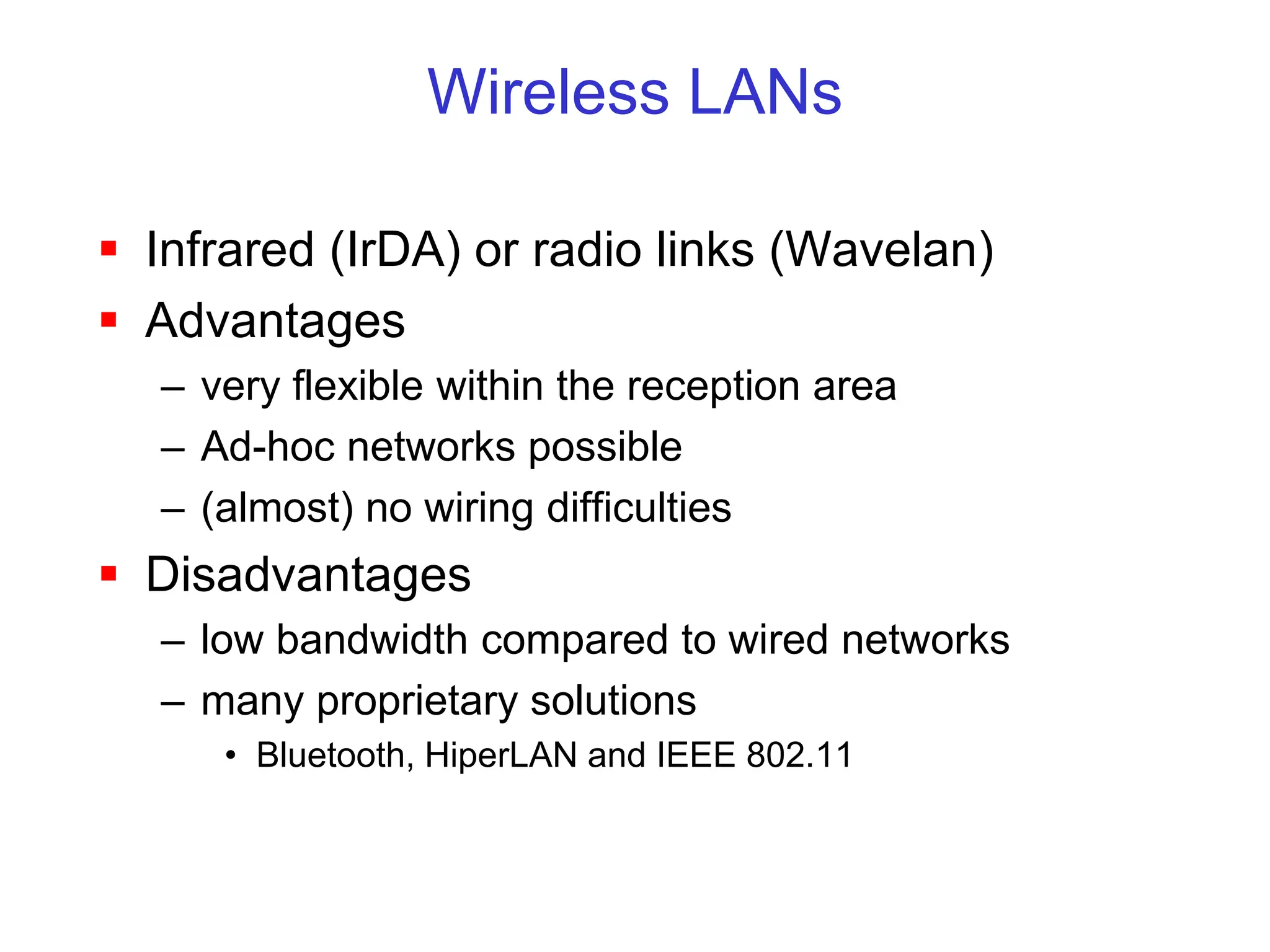 Wireless LANs
 Infrared (IrDA) or radio links (Wavelan)
 Advantages
– very flexible within the reception area
– Ad-hoc networks possible
– (almost) no wiring difficulties
 Disadvantages
– low bandwidth compared to wired networks
– many proprietary solutions
• Bluetooth, HiperLAN and IEEE 802.11
 