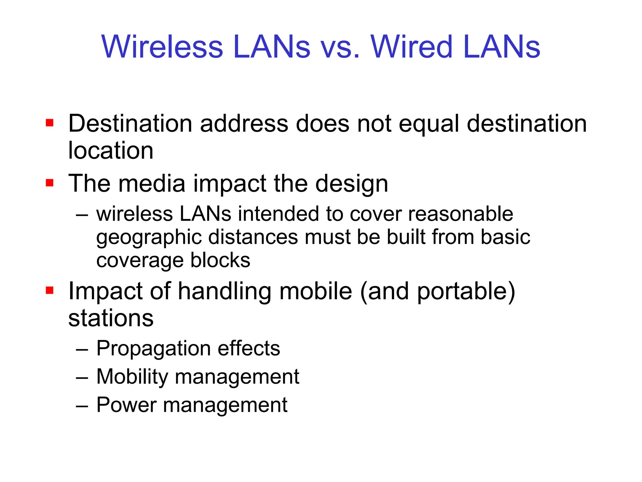 Wireless LANs vs. Wired LANs
 Destination address does not equal destination
location
 The media impact the design
– wireless LANs intended to cover reasonable
geographic distances must be built from basic
coverage blocks
 Impact of handling mobile (and portable)
stations
– Propagation effects
– Mobility management
– Power management
 