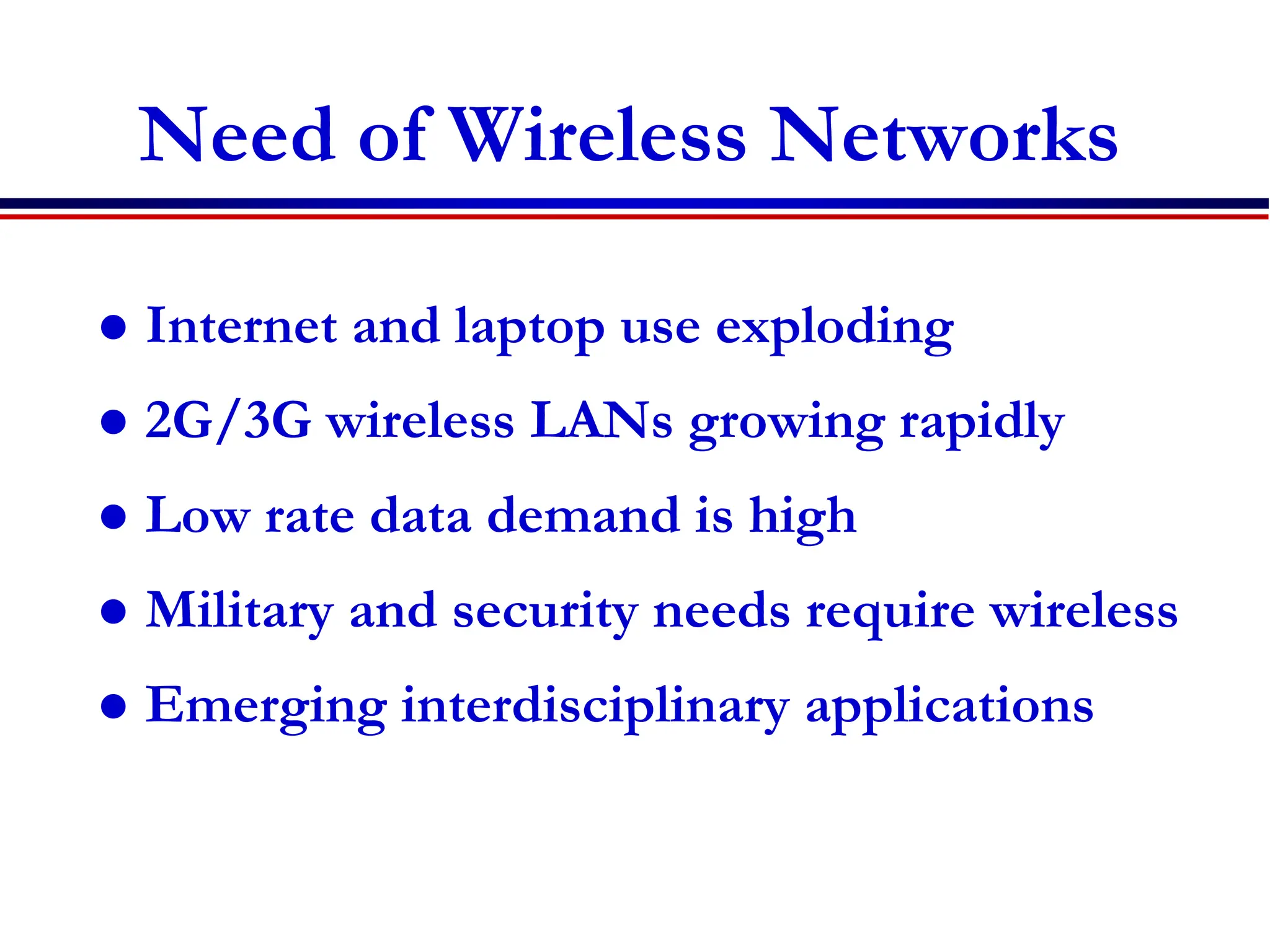 Need of Wireless Networks
 Internet and laptop use exploding
 2G/3G wireless LANs growing rapidly
 Low rate data demand is high
 Military and security needs require wireless
 Emerging interdisciplinary applications
 