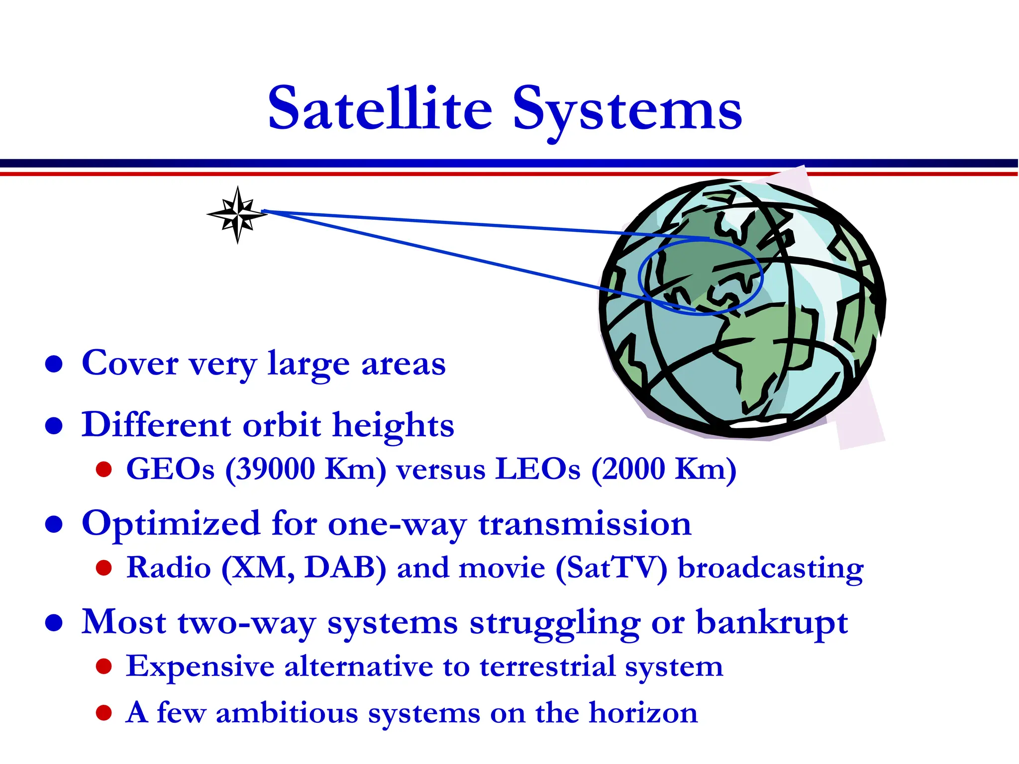 Satellite Systems
 Cover very large areas
 Different orbit heights
 GEOs (39000 Km) versus LEOs (2000 Km)
 Optimized for one-way transmission
 Radio (XM, DAB) and movie (SatTV) broadcasting
 Most two-way systems struggling or bankrupt
 Expensive alternative to terrestrial system
 A few ambitious systems on the horizon
 