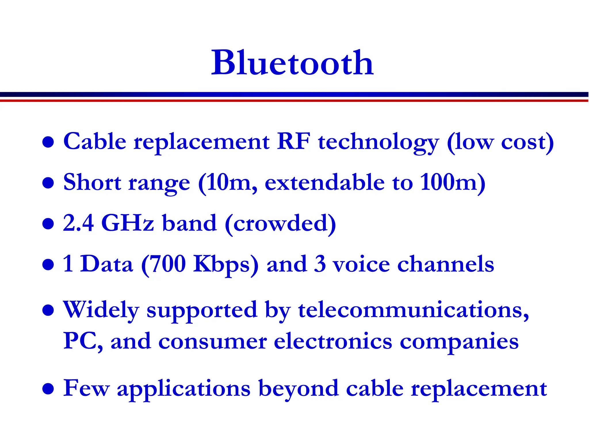 8C32810.61-Cimini-7/98
Bluetooth
 Cable replacement RF technology (low cost)
 Short range (10m, extendable to 100m)
 2.4 GHz band (crowded)
 1 Data (700 Kbps) and 3 voice channels
 Widely supported by telecommunications,
PC, and consumer electronics companies
 Few applications beyond cable replacement
 