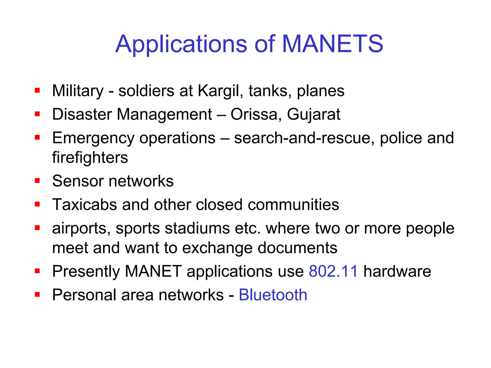 Applications of MANETS
 Military - soldiers at Kargil, tanks, planes
 Disaster Management – Orissa, Gujarat
 Emergency operations – search-and-rescue, police and
firefighters
 Sensor networks
 Taxicabs and other closed communities
 airports, sports stadiums etc. where two or more people
meet and want to exchange documents
 Presently MANET applications use 802.11 hardware
 Personal area networks - Bluetooth
 