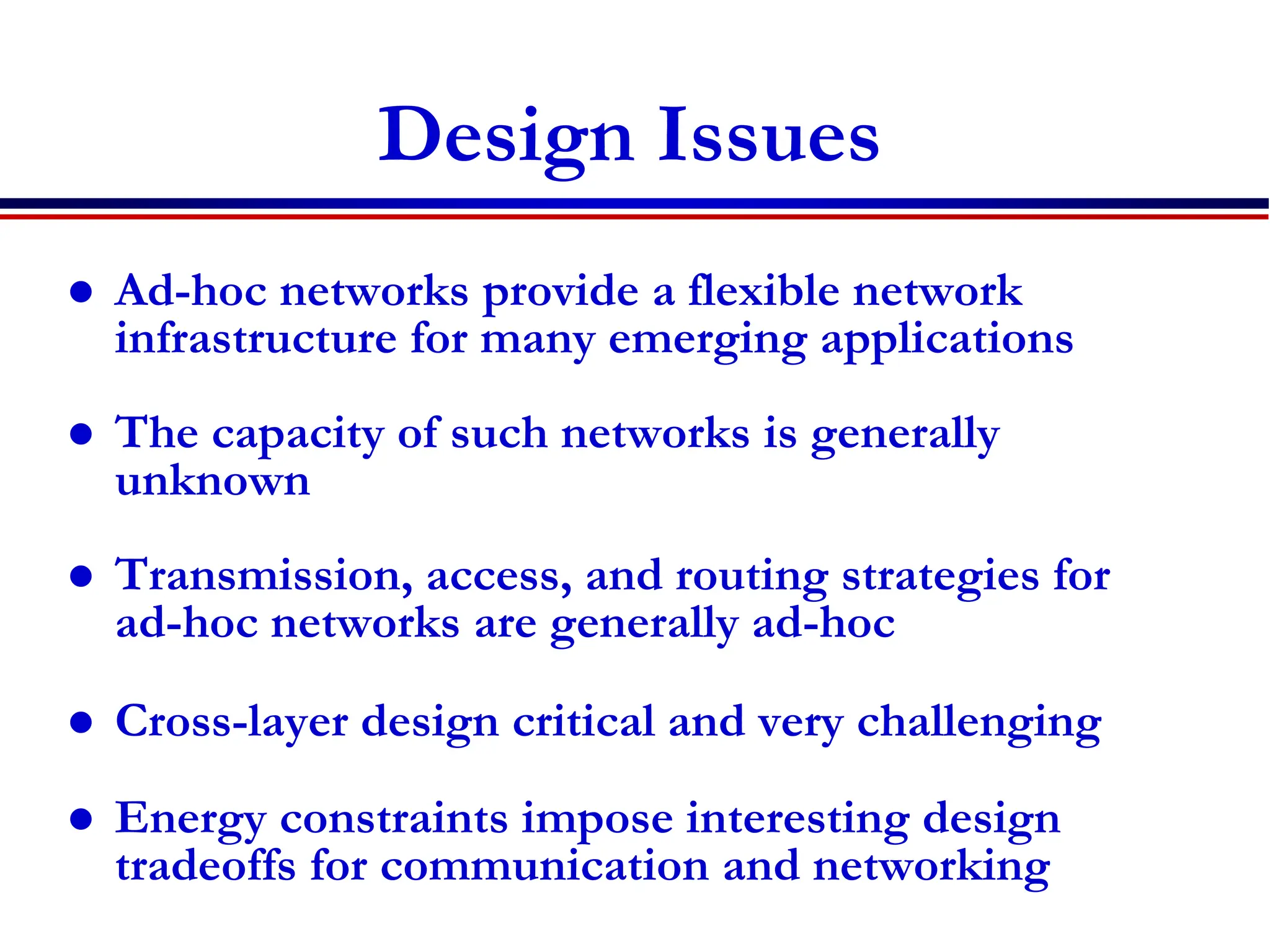 Design Issues
 Ad-hoc networks provide a flexible network
infrastructure for many emerging applications
 The capacity of such networks is generally
unknown
 Transmission, access, and routing strategies for
ad-hoc networks are generally ad-hoc
 Cross-layer design critical and very challenging
 Energy constraints impose interesting design
tradeoffs for communication and networking
 