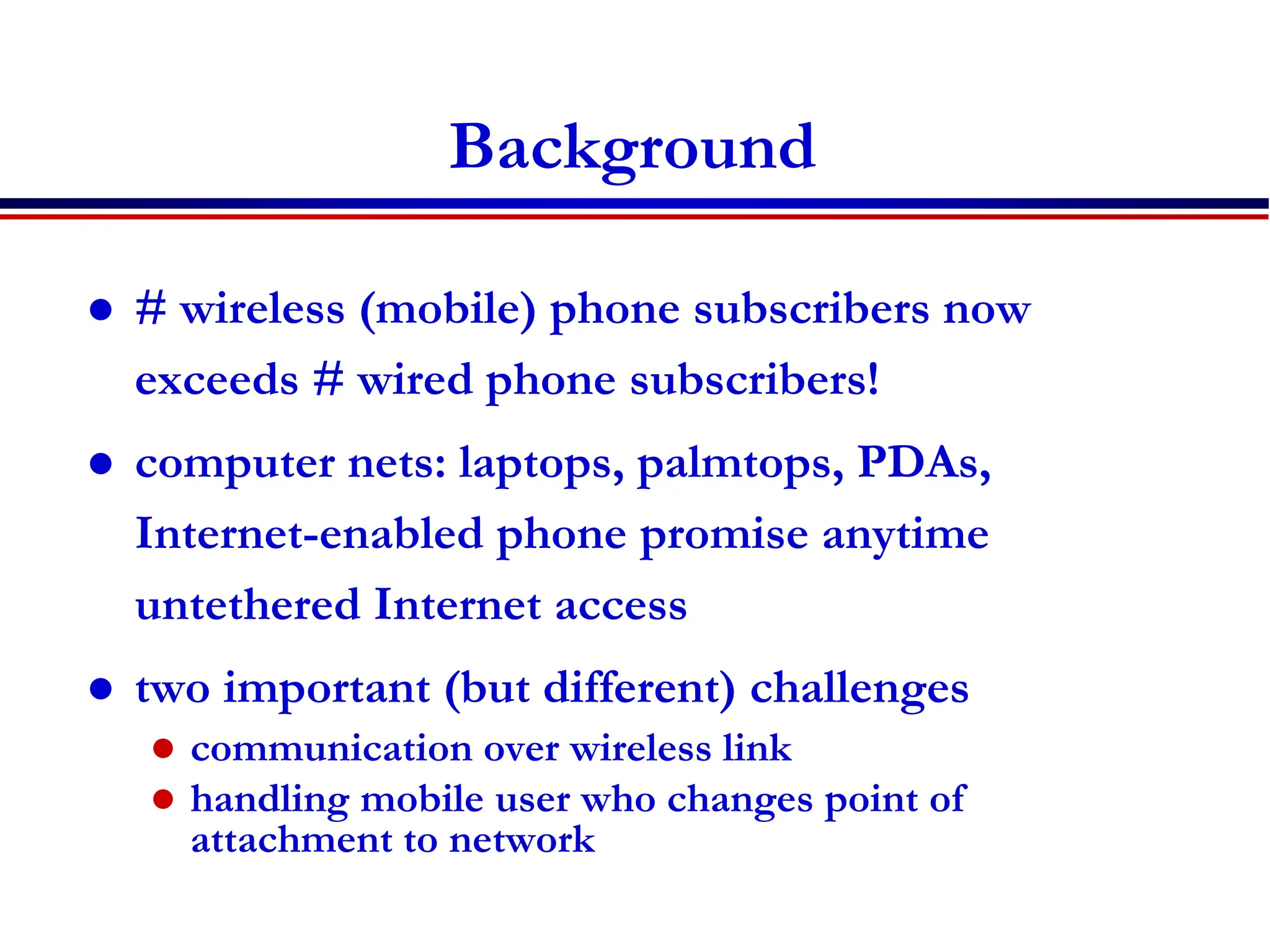 6: Wireless and Mobile Networks 6-5
Background
 # wireless (mobile) phone subscribers now
exceeds # wired phone subscribers!
 computer nets: laptops, palmtops, PDAs,
Internet-enabled phone promise anytime
untethered Internet access
 two important (but different) challenges
 communication over wireless link
 handling mobile user who changes point of
attachment to network
 