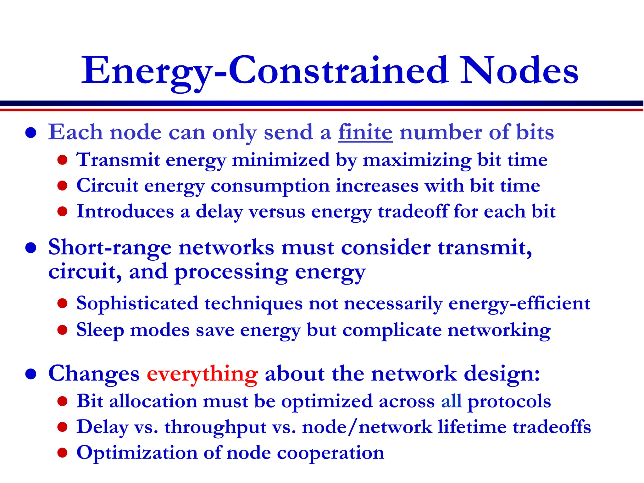 Energy-Constrained Nodes
 Each node can only send a finite number of bits
 Transmit energy minimized by maximizing bit time
 Circuit energy consumption increases with bit time
 Introduces a delay versus energy tradeoff for each bit
 Short-range networks must consider transmit,
circuit, and processing energy
 Sophisticated techniques not necessarily energy-efficient
 Sleep modes save energy but complicate networking
 Changes everything about the network design:
 Bit allocation must be optimized across all protocols
 Delay vs. throughput vs. node/network lifetime tradeoffs
 Optimization of node cooperation
 