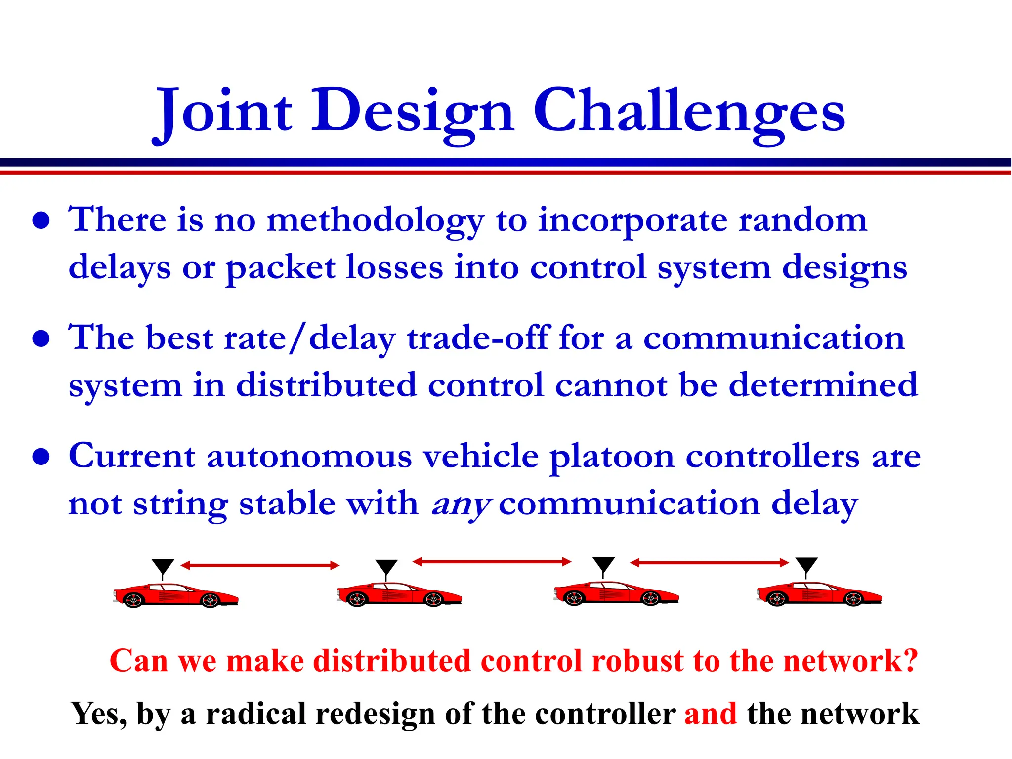Joint Design Challenges
 There is no methodology to incorporate random
delays or packet losses into control system designs
 The best rate/delay trade-off for a communication
system in distributed control cannot be determined
 Current autonomous vehicle platoon controllers are
not string stable with any communication delay
Can we make distributed control robust to the network?
Yes, by a radical redesign of the controller and the network
 