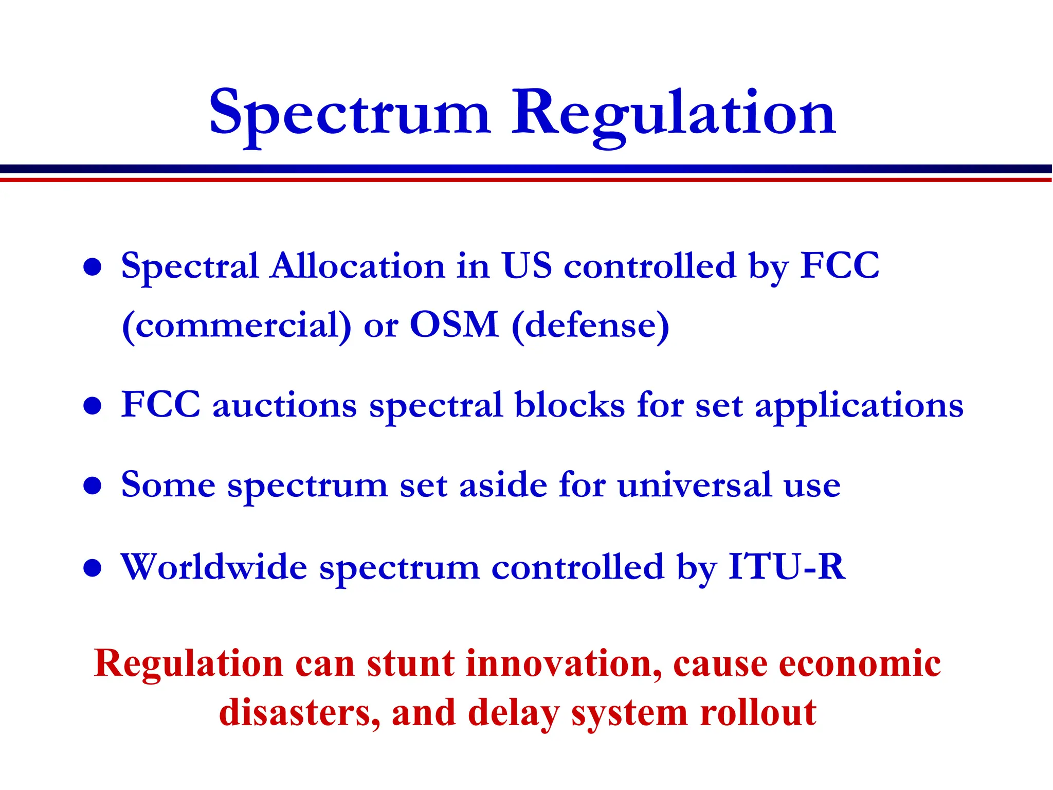 Spectrum Regulation
 Spectral Allocation in US controlled by FCC
(commercial) or OSM (defense)
 FCC auctions spectral blocks for set applications
 Some spectrum set aside for universal use
 Worldwide spectrum controlled by ITU-R
Regulation can stunt innovation, cause economic
disasters, and delay system rollout
 