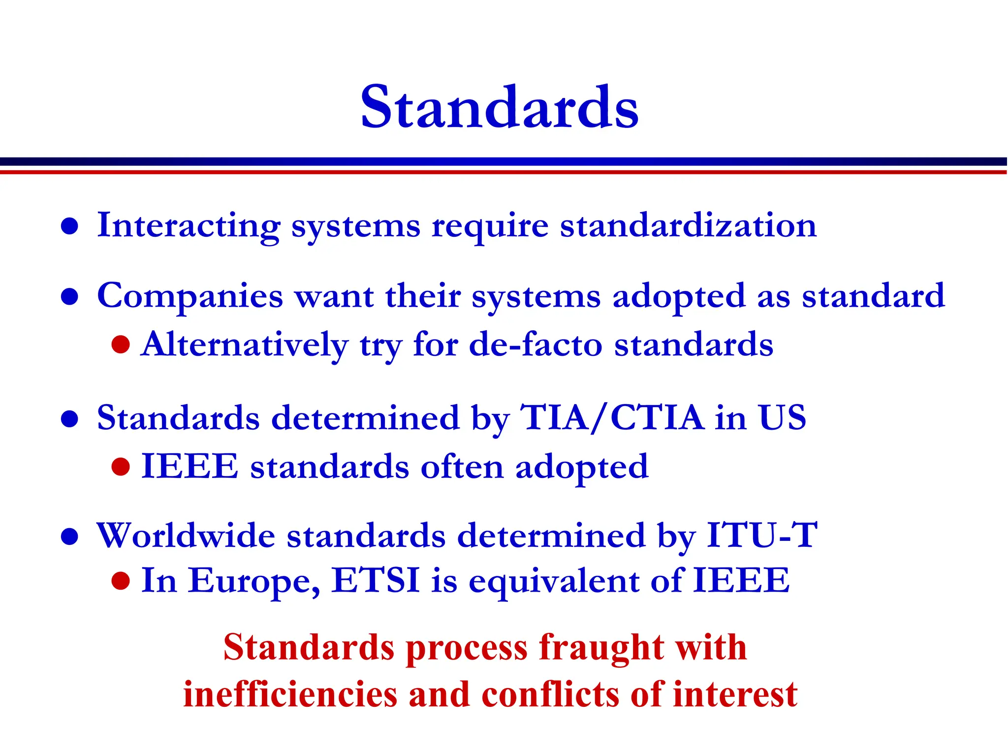 Standards
 Interacting systems require standardization
 Companies want their systems adopted as standard
 Alternatively try for de-facto standards
 Standards determined by TIA/CTIA in US
 IEEE standards often adopted
 Worldwide standards determined by ITU-T
 In Europe, ETSI is equivalent of IEEE
Standards process fraught with
inefficiencies and conflicts of interest
 