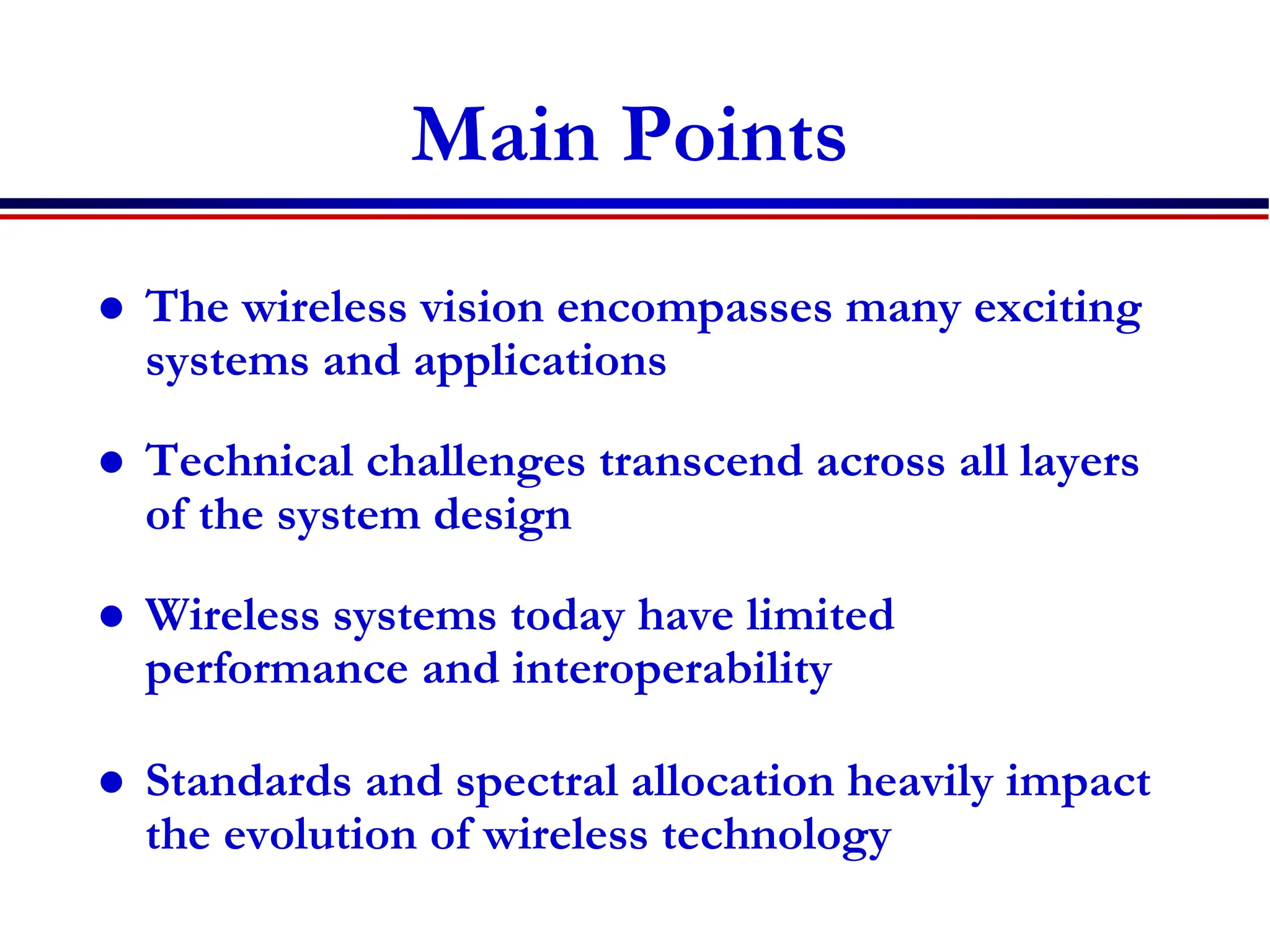Main Points
 The wireless vision encompasses many exciting
systems and applications
 Technical challenges transcend across all layers
of the system design
 Wireless systems today have limited
performance and interoperability
 Standards and spectral allocation heavily impact
the evolution of wireless technology
 