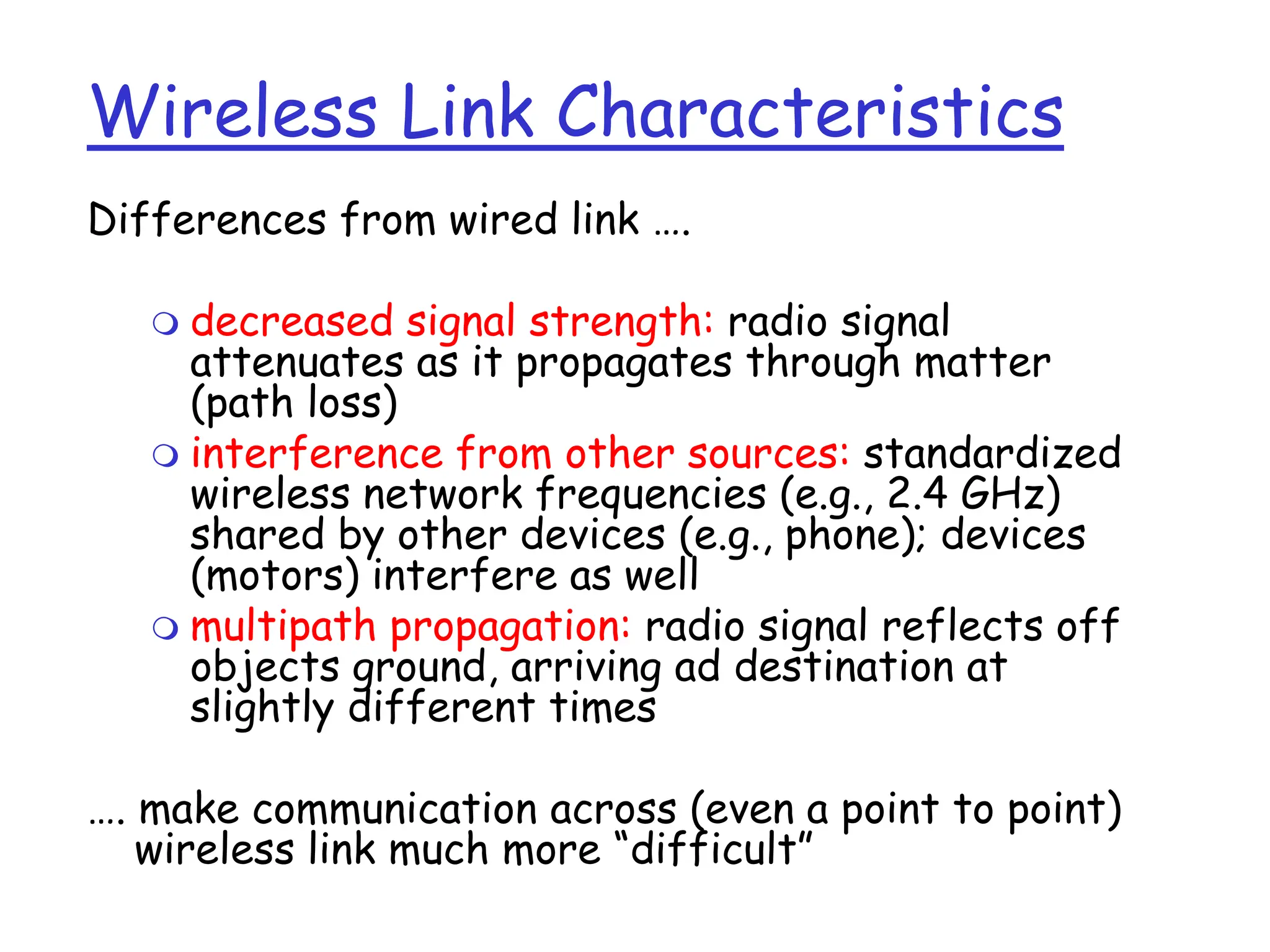 Wireless Link Characteristics
Differences from wired link ….
 decreased signal strength: radio signal
attenuates as it propagates through matter
(path loss)
 interference from other sources: standardized
wireless network frequencies (e.g., 2.4 GHz)
shared by other devices (e.g., phone); devices
(motors) interfere as well
 multipath propagation: radio signal reflects off
objects ground, arriving ad destination at
slightly different times
…. make communication across (even a point to point)
wireless link much more “difficult”
 
