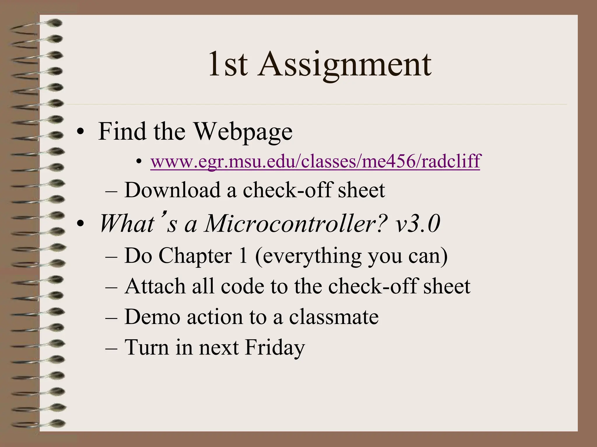 1st Assignment
• Find the Webpage
• www.egr.msu.edu/classes/me456/radcliff
– Download a check-off sheet
• What’s a Microcontroller? v3.0
– Do Chapter 1 (everything you can)
– Attach all code to the check-off sheet
– Demo action to a classmate
– Turn in next Friday
 
