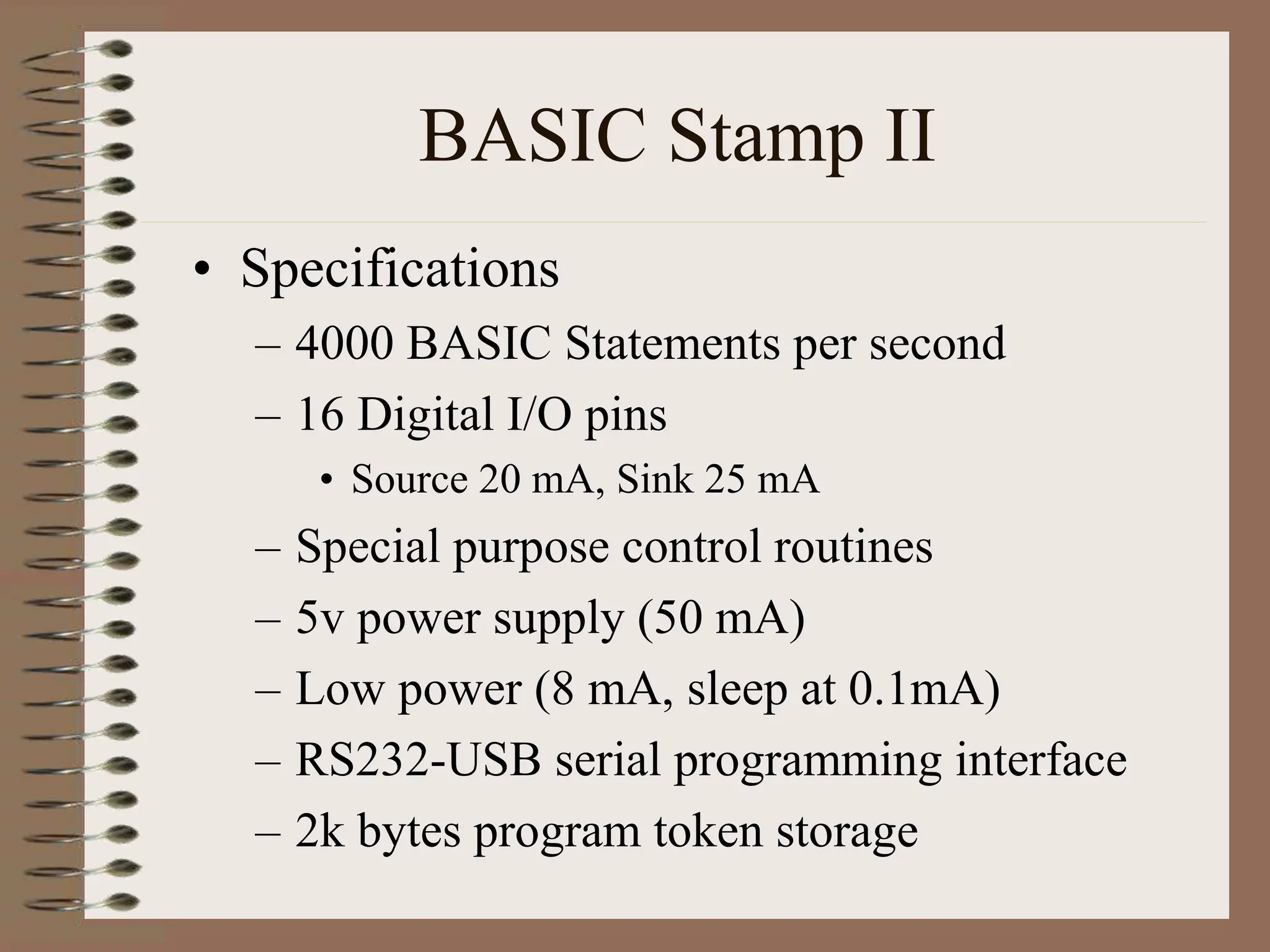 BASIC Stamp II
• Specifications
– 4000 BASIC Statements per second
– 16 Digital I/O pins
• Source 20 mA, Sink 25 mA
– Special purpose control routines
– 5v power supply (50 mA)
– Low power (8 mA, sleep at 0.1mA)
– RS232-USB serial programming interface
– 2k bytes program token storage
 