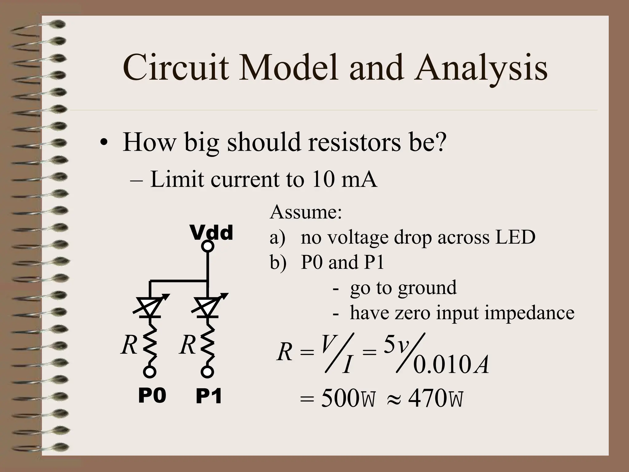 Circuit Model and Analysis
• How big should resistors be?
– Limit current to 10 mA
Assume:
a) no voltage drop across LED
b) P0 and P1
- go to ground
- have zero input impedance
R = V
I = 5v
0.010A
= 500W » 470W
Vdd
P1
P0
R R
 