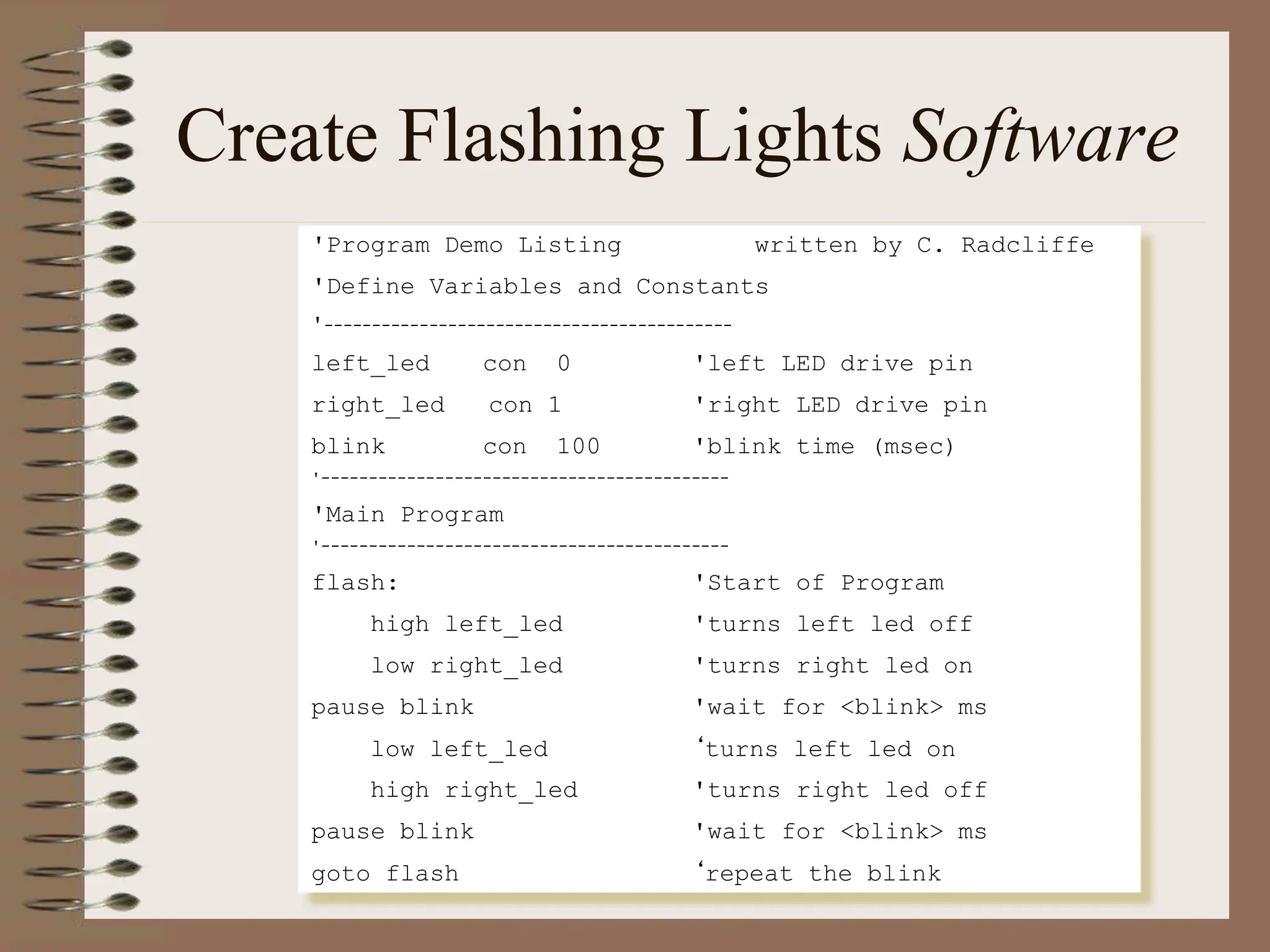 Create Flashing Lights Software
'Program Demo Listing written by C. Radcliffe
'Define Variables and Constants
'-------------------------------------------
left_led con 0 'left LED drive pin
right_led con 1 'right LED drive pin
blink con 100 'blink time (msec)
'-------------------------------------------
'Main Program
'-------------------------------------------
flash: 'Start of Program
high left_led 'turns left led off
low right_led 'turns right led on
pause blink 'wait for <blink> ms
low left_led ‘turns left led on
high right_led 'turns right led off
pause blink 'wait for <blink> ms
goto flash ‘repeat the blink
 