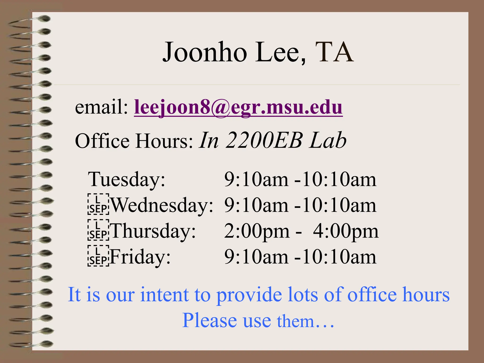 Joonho Lee, TA
email: leejoon8@egr.msu.edu
Office Hours: In 2200EB Lab
It is our intent to provide lots of office hours
Please use them…
Tuesday: 9:10am -10:10am
Wednesday: 9:10am -10:10am
Thursday: 2:00pm - 4:00pm
Friday: 9:10am -10:10am
 