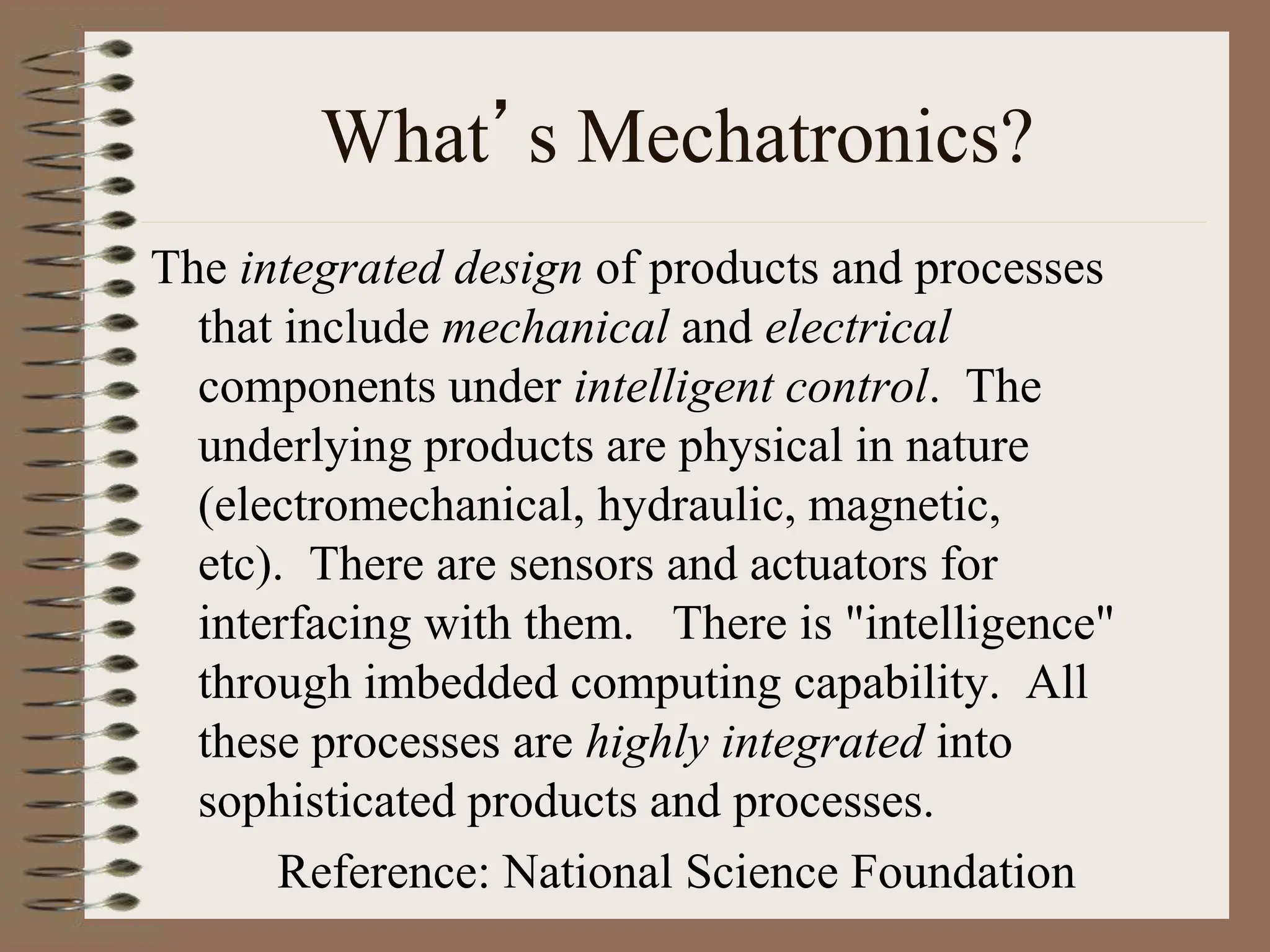 What’s Mechatronics?
The integrated design of products and processes
that include mechanical and electrical
components under intelligent control. The
underlying products are physical in nature
(electromechanical, hydraulic, magnetic,
etc). There are sensors and actuators for
interfacing with them. There is "intelligence"
through imbedded computing capability. All
these processes are highly integrated into
sophisticated products and processes.
Reference: National Science Foundation
 