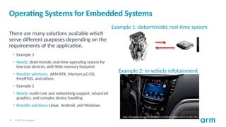 © 2017 Arm Limited
10
Operating Systems for Embedded Systems
There are many solutions available which
serve different purposes depending on the
requirements of the application.
• Example 1
• Needs: deterministic real-time operating system for
low-cost devices, with little memory footprint
• Possible solutions: ARM RTX, Micrium mC/OS,
FreeRTOS, and others
• Example 2
• Needs: multi-core and networking support, advanced
graphics, and complex device handling
• Possible solutions: Linux, Android, and Windows
Example 1: deterministic real-time system
http://linuxgizmos.com/linux-based-in-vehicle-infotainment-on-the-rise/
Example 2: in-vehicle infotainment
 