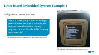 © 2017 Arm Limited
14
Linux-based Embedded System: Example 1
In-flight entertainment systems
http://www.linuxinsider.com/story/
The-Flying-Penguin-Linux-In-Flight-Entertainment-Systems-65541.html
“Linux is particularly suited for in-flight
entertainment because it's simple, not
weighed down by accompanying
programs, and easily adaptable to many
environments.”
http://www.linuxinsider.com/story/The-Flying-Penguin-Linux-In-Flight-Entertainment-Systems-65541.html
 