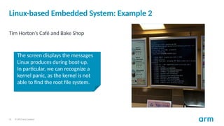 © 2017 Arm Limited
15
Linux-based Embedded System: Example 2
Tim Horton’s Café and Bake Shop
The screen displays the messages
Linux produces during boot-up.
In particular, we can recognize a
kernel panic, as the kernel is not
able to find the root file system.
 