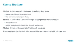 © 2017 Arm Limited
5
Course Structure
Module 6: Communication Between Kernel and User Space
• Module level communication point of view
• User level communication point of view
Module 7: Application Demo: Building a Ranging Sensor Kernel Module
• The sysfs file system
• Building Linux support for the HC-SR04 ultrasonic ranging sensor
Module 8: System Debugging & Profiling lab exercises
The majority of the theoretical lectures will be complemented with lab exercises.
 