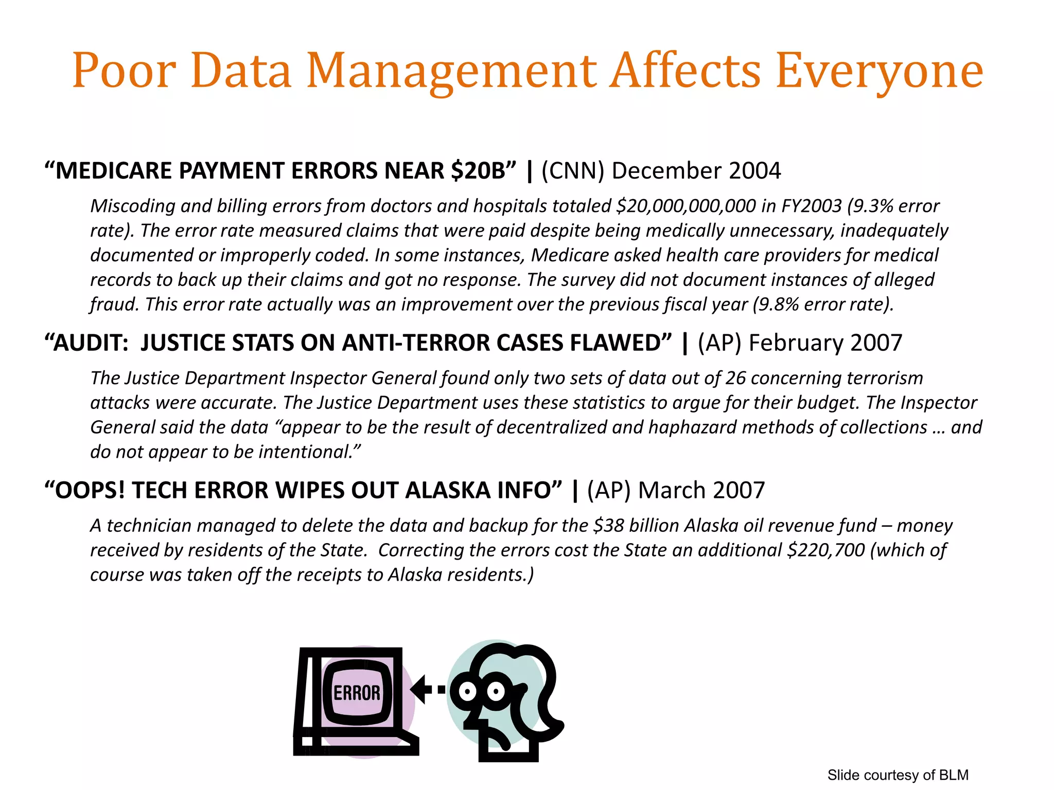 Poor Data Management Affects Everyone
“MEDICARE PAYMENT ERRORS NEAR $20B” | (CNN) December 2004
Miscoding and billing errors from doctors and hospitals totaled $20,000,000,000 in FY2003 (9.3% error
rate). The error rate measured claims that were paid despite being medically unnecessary, inadequately
documented or improperly coded. In some instances, Medicare asked health care providers for medical
records to back up their claims and got no response. The survey did not document instances of alleged
fraud. This error rate actually was an improvement over the previous fiscal year (9.8% error rate).
“AUDIT: JUSTICE STATS ON ANTI-TERROR CASES FLAWED” | (AP) February 2007
The Justice Department Inspector General found only two sets of data out of 26 concerning terrorism
attacks were accurate. The Justice Department uses these statistics to argue for their budget. The Inspector
General said the data “appear to be the result of decentralized and haphazard methods of collections … and
do not appear to be intentional.”
“OOPS! TECH ERROR WIPES OUT ALASKA INFO” | (AP) March 2007
A technician managed to delete the data and backup for the $38 billion Alaska oil revenue fund – money
received by residents of the State. Correcting the errors cost the State an additional $220,700 (which of
course was taken off the receipts to Alaska residents.)
Slide courtesy of BLM
 