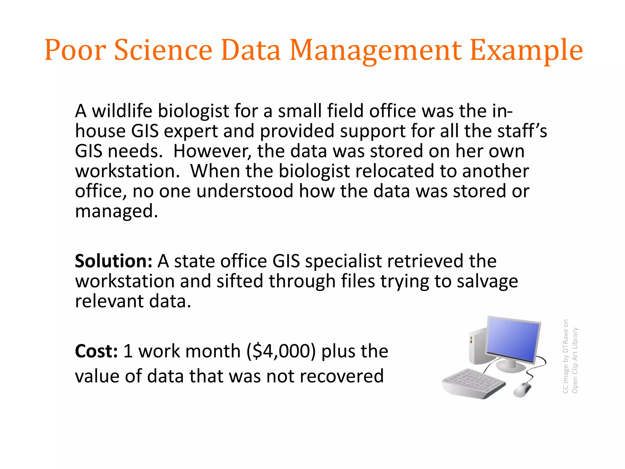 A wildlife biologist for a small field office was the in-
house GIS expert and provided support for all the staff’s
GIS needs. However, the data was stored on her own
workstation. When the biologist relocated to another
office, no one understood how the data was stored or
managed.
Solution: A state office GIS specialist retrieved the
workstation and sifted through files trying to salvage
relevant data.
Cost: 1 work month ($4,000) plus the
value of data that was not recovered
Poor Science Data Management Example
CCimagebyDTRaveon
OpenClipArtLibrary
 