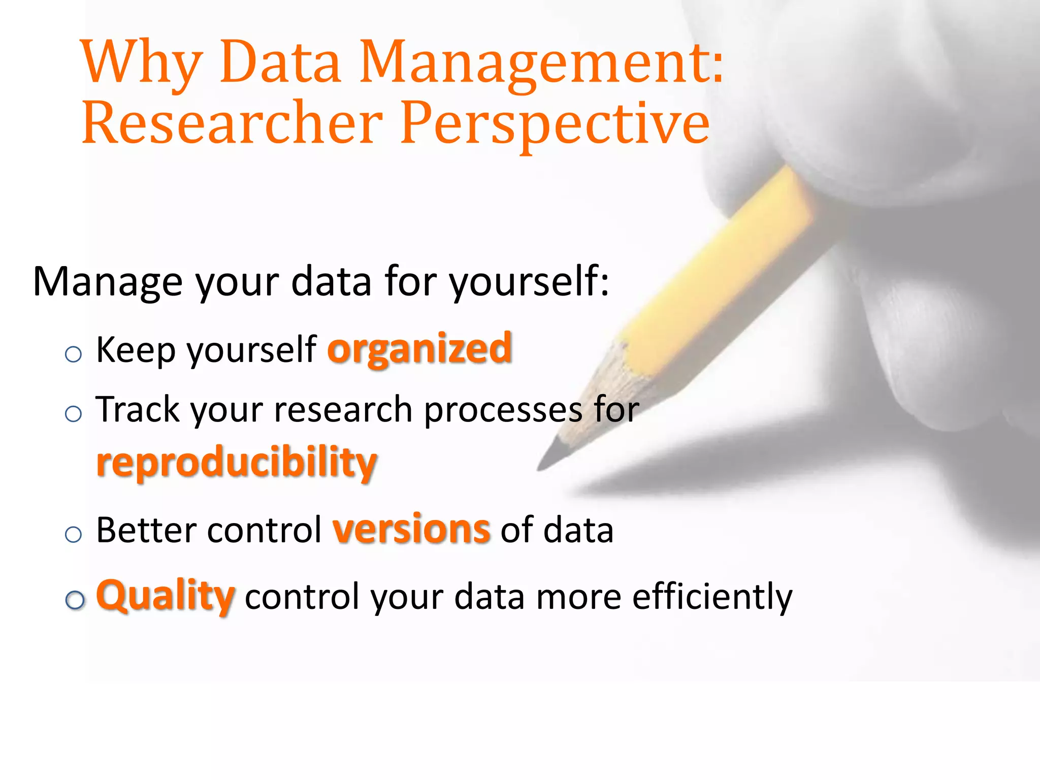 Manage your data for yourself:
o Keep yourself organized
o Track your research processes for
reproducibility
o Better control versions of data
o Quality control your data more efficiently
Why Data Management:
Researcher Perspective
 