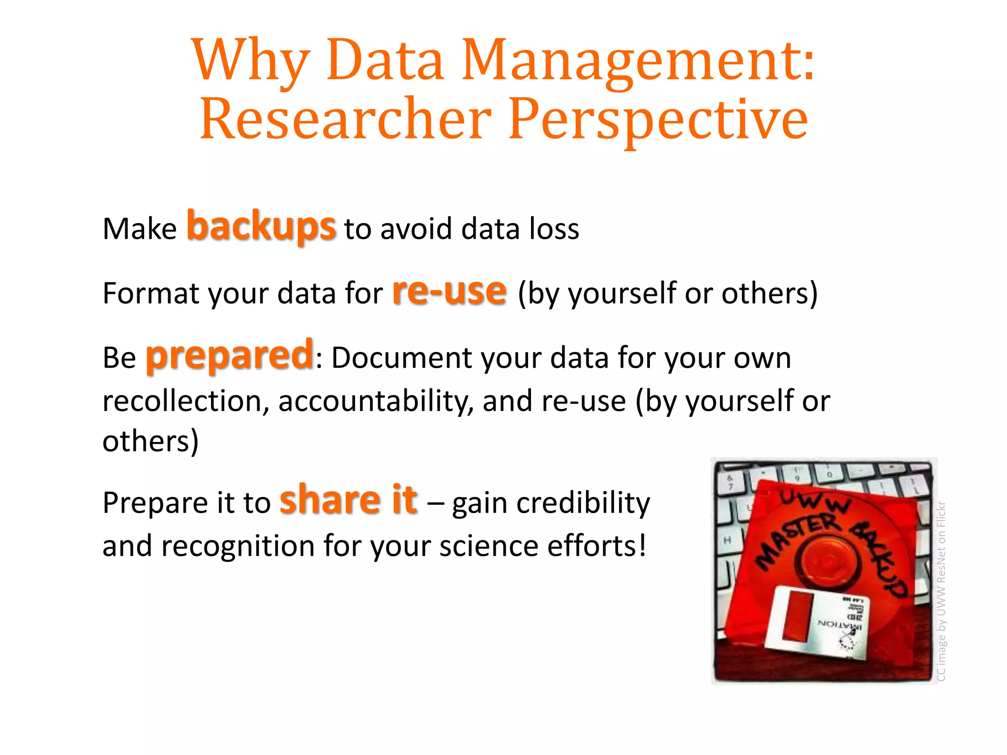 Make backups to avoid data loss
Format your data for re-use (by yourself or others)
Be prepared: Document your data for your own
recollection, accountability, and re-use (by yourself or
others)
Prepare it to share it – gain credibility
and recognition for your science efforts!
CCimagebyUWWResNetonFlickr
Why Data Management:
Researcher Perspective
 