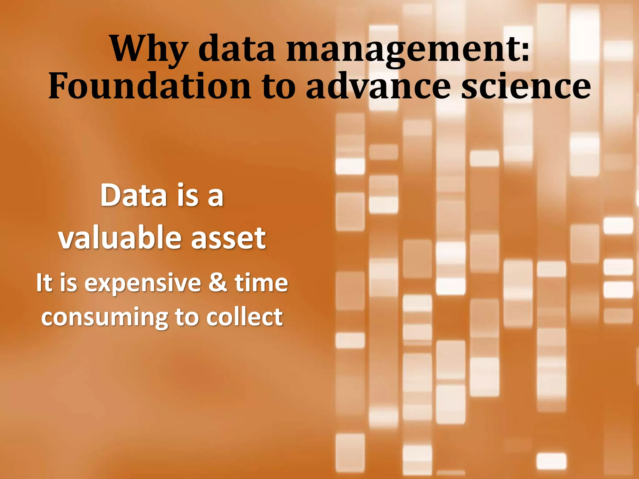 Data is a
valuable asset
It is expensive & time
consuming to collect
Why data management:
Foundation to advance science
 