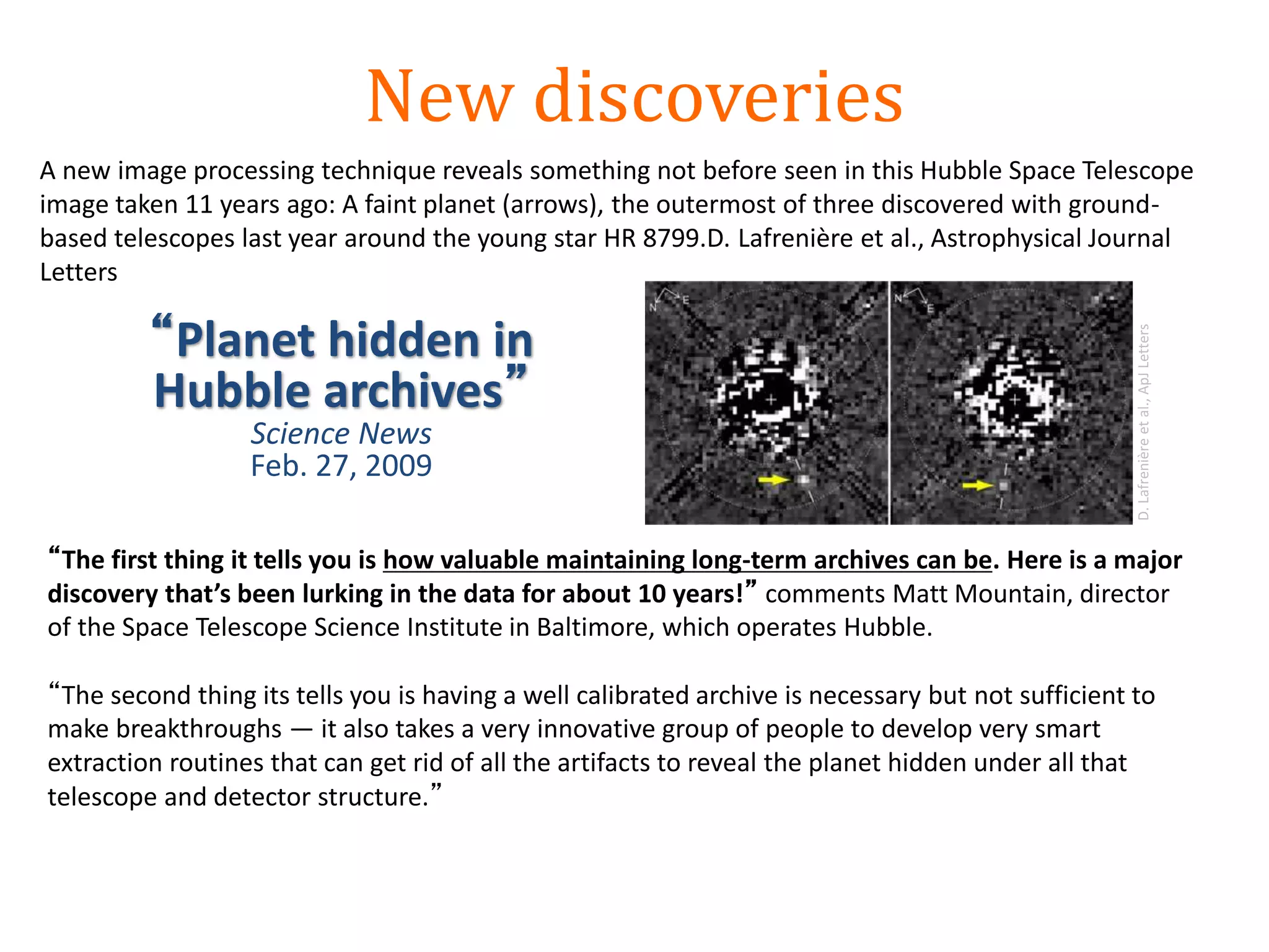 New discoveries
A new image processing technique reveals something not before seen in this Hubble Space Telescope
image taken 11 years ago: A faint planet (arrows), the outermost of three discovered with ground-
based telescopes last year around the young star HR 8799.D. Lafrenière et al., Astrophysical Journal
Letters
“The first thing it tells you is how valuable maintaining long-term archives can be. Here is a major
discovery that’s been lurking in the data for about 10 years!” comments Matt Mountain, director
of the Space Telescope Science Institute in Baltimore, which operates Hubble.
“The second thing its tells you is having a well calibrated archive is necessary but not sufficient to
make breakthroughs — it also takes a very innovative group of people to develop very smart
extraction routines that can get rid of all the artifacts to reveal the planet hidden under all that
telescope and detector structure.”
“Planet hidden in
Hubble archives”
Science News
Feb. 27, 2009
D.Lafrenièreetal.,ApJLetters
 