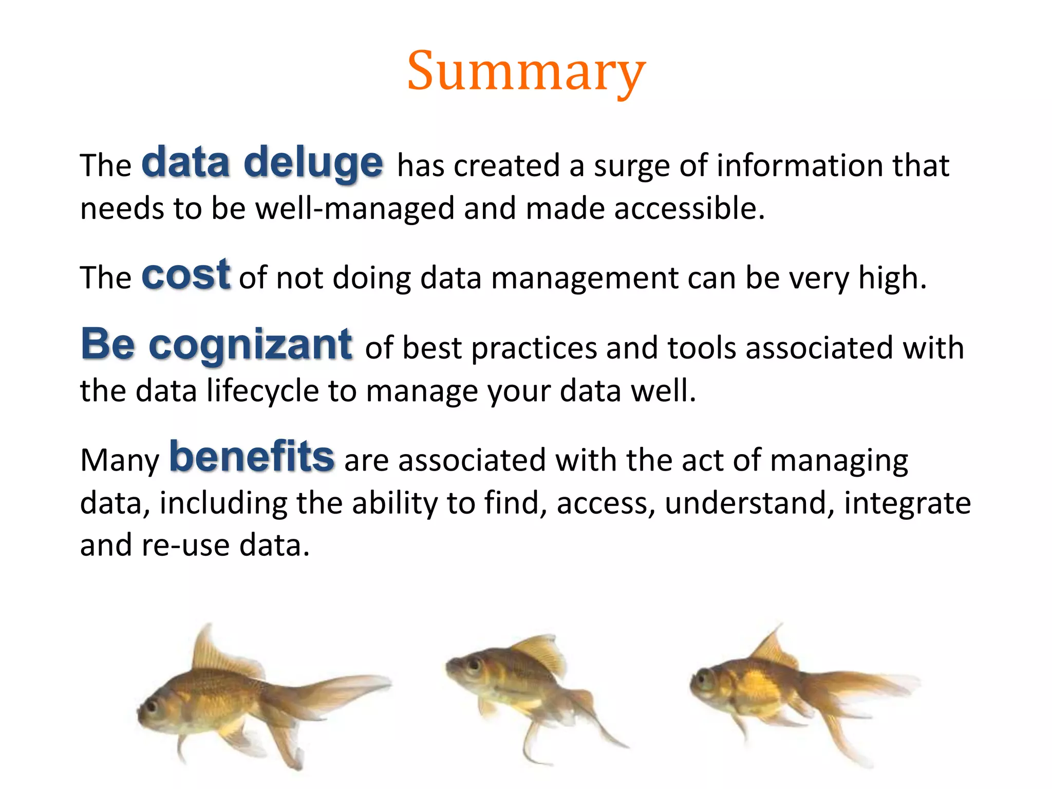 The data deluge has created a surge of information that
needs to be well-managed and made accessible.
The cost of not doing data management can be very high.
Be cognizant of best practices and tools associated with
the data lifecycle to manage your data well.
Many benefits are associated with the act of managing
data, including the ability to find, access, understand, integrate
and re-use data.
Summary
 