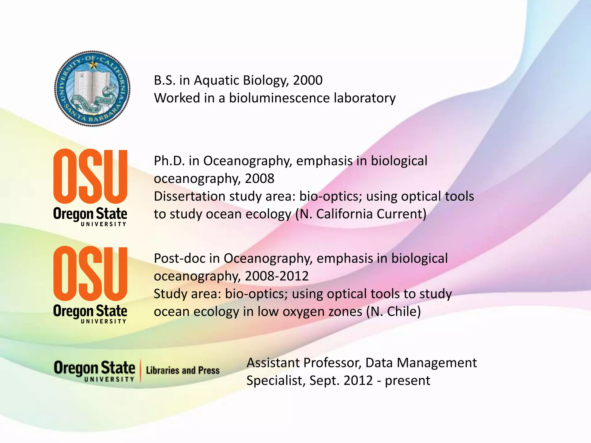 B.S. in Aquatic Biology, 2000
Worked in a bioluminescence laboratory
Ph.D. in Oceanography, emphasis in biological
oceanography, 2008
Dissertation study area: bio-optics; using optical tools
to study ocean ecology (N. California Current)
Post-doc in Oceanography, emphasis in biological
oceanography, 2008-2012
Study area: bio-optics; using optical tools to study
ocean ecology in low oxygen zones (N. Chile)
Assistant Professor, Data Management
Specialist, Sept. 2012 - present
 