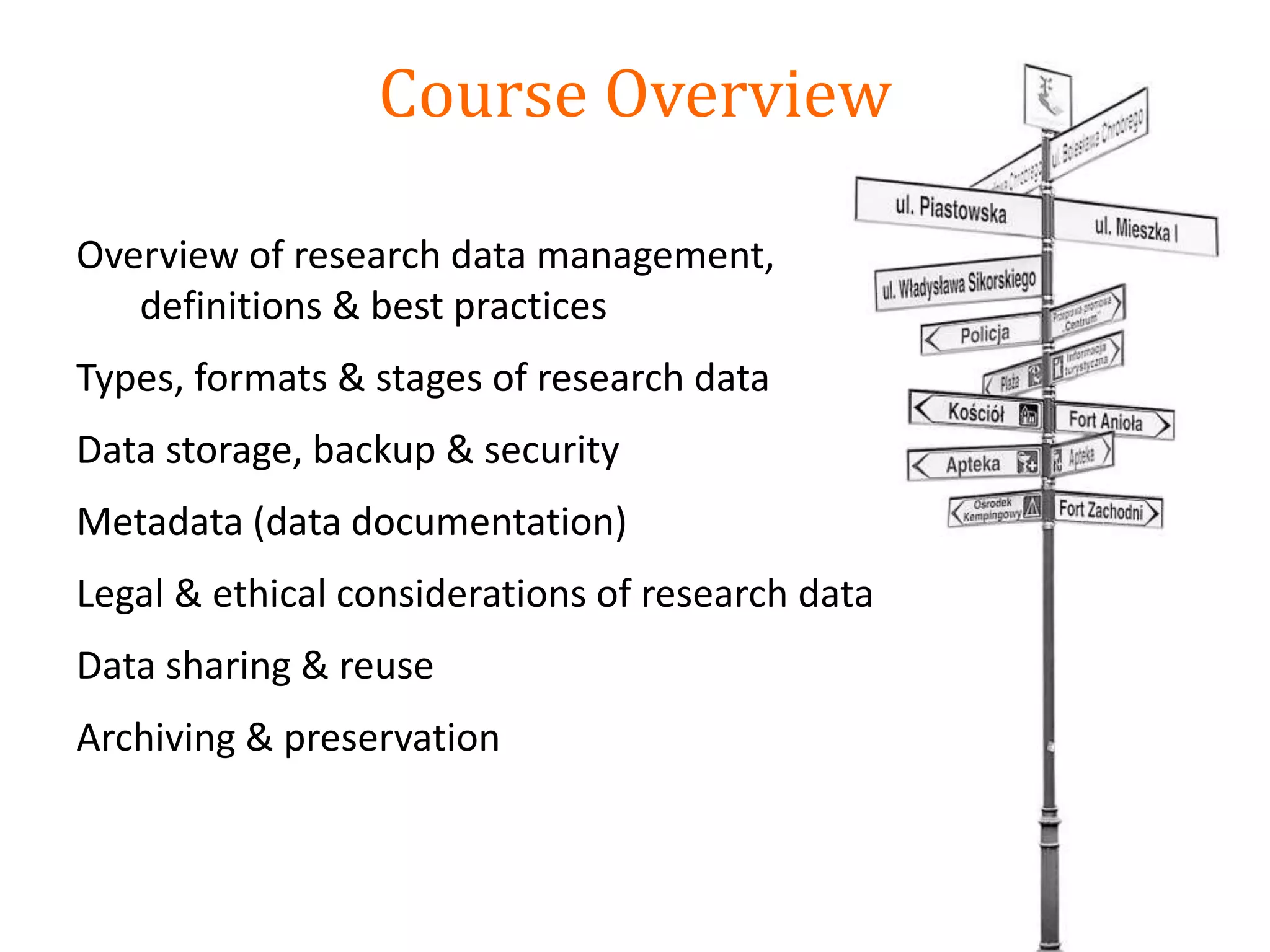 Course Overview
Overview of research data management,
definitions & best practices
Types, formats & stages of research data
Data storage, backup & security
Metadata (data documentation)
Legal & ethical considerations of research data
Data sharing & reuse
Archiving & preservation
 