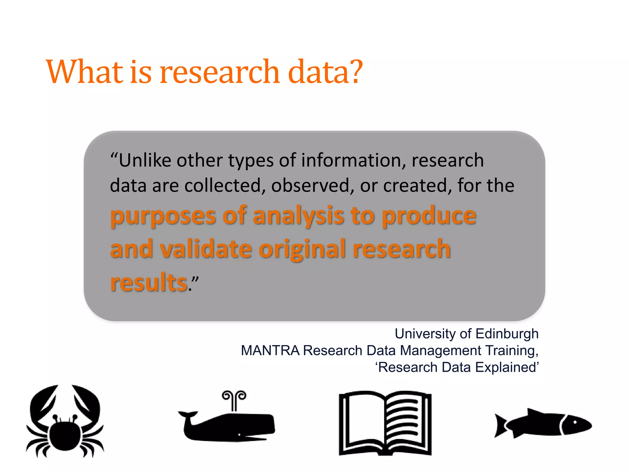 “Unlike other types of information, research
data are collected, observed, or created, for the
purposes of analysis to produce
and validate original research
results.”
University of Edinburgh
MANTRA Research Data Management Training,
‘Research Data Explained’
What is research data?
 