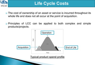 Life Cycle Costs
Typical product spend profile
 The cost of ownership of an asset or service is incurred throughout its
whole life and does not all occur at the point of acquisition.
 Principles of LCC can be applied to both complex and simple
products/projects.
Acquisition
Operation
End of Life
 