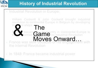 History of Industrial Revolution
 Industrial Revolution in Europe:
◦ William Cockerill & John Cockerill brought industrial
revolution to continental Europe in Belgium by developing
machine shops
◦ Belgium became the 1st country in continental Europe to
be transformed economically by industrial Revolution
 France was slow because of his engagement with
the internal Revolution
 In 1848: France became industrial power
The
Game
Moves Onward…
&
 