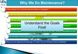 Why We Do Maintenance?
Is the purpose to fix machines that are broken or damaged?
Does this describe the real purpose of maintenance?
Can we view maintenance as being a way of preventing machines from failing?
Do we do maintenance simply to comply with regulations or for insurance reasons?
Do we overhaul machines because they are “due for overhaul” whether they need it or not?
Do we need to meet production goals and thus increase profitability?
When you are replacing the bearings in a motor, are you thinking of plant profitability?
Understand the Goals
First!
 