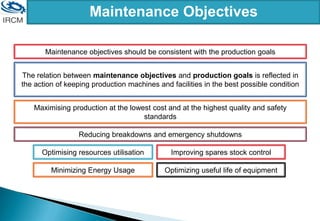 Maintenance Objectives
Maintenance objectives should be consistent with the production goals
The relation between maintenance objectives and production goals is reflected in
the action of keeping production machines and facilities in the best possible condition
Maximising production at the lowest cost and at the highest quality and safety
standards
Reducing breakdowns and emergency shutdowns
Optimising resources utilisation Improving spares stock control
Minimizing Energy Usage Optimizing useful life of equipment
 