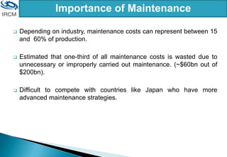 Importance of Maintenance
 Depending on industry, maintenance costs can represent between 15
and 60% of production.
 Estimated that one-third of all maintenance costs is wasted due to
unnecessary or improperly carried out maintenance. (~$60bn out of
$200bn).
 Difficult to compete with countries like Japan who have more
advanced maintenance strategies.
 