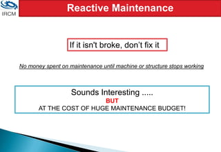 Reactive Maintenance
If it isn't broke, don’t fix it
No money spent on maintenance until machine or structure stops working
Sounds Interesting .....
BUT
AT THE COST OF HUGE MAINTENANCE BUDGET!
 